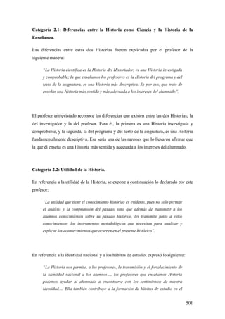 501
Categoría 2.1: Diferencias entre la Historia como Ciencia y la Historia de la
Enseñanza.
Las diferencias entre estas dos Historias fueron explicadas por el profesor de la
siguiente manera:
“La Historia científica es la Historia del Historiador, es una Historia investigada
y comprobable; la que enseñamos los profesores es la Historia del programa y del
texto de la asignatura, es una Historia más descriptiva. Es por eso, que trato de
enseñar una Historia más sentida y más adecuada a los intereses del alumnado”.
El profesor entrevistado reconoce las diferencias que existen entre las dos Historias; la
del investigador y la del profesor. Para él, la primera es una Historia investigada y
comprobable, y la segunda, la del programa y del texto de la asignatura, es una Historia
fundamentalmente descriptiva. Esa sería una de las razones que lo llevaron afirmar que
la que él enseña es una Historia más sentida y adecuada a los intereses del alumnado.
Categoría 2.2: Utilidad de la Historia.
En referencia a la utilidad de la Historia, se expone a continuación lo declarado por este
profesor:
“La utilidad que tiene el conocimiento histórico es evidente, pues no solo permite
el análisis y la comprensión del pasado, sino que además de transmitir a los
alumnos conocimientos sobre su pasado histórico, les transmite junto a estos
conocimientos; los instrumentos metodológicos que necesitan para analizar y
explicar los acontecimientos que ocurren en el presente histórico”.
En referencia a la identidad nacional y a los hábitos de estudio, expresó lo siguiente:
“La Historia nos permite, a los profesores, la transmisión y el fortalecimiento de
la identidad nacional a los alumnos…, los profesores que enseñamos Historia
podemos ayudar al alumnado a encontrarse con los sentimientos de nuestra
identidad,… Ella también contribuye a la formación de hábitos de estudio en el
 