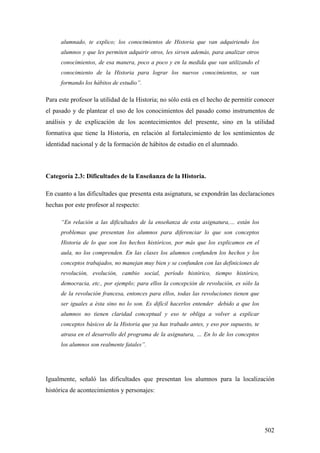 502
alumnado, te explico; los conocimientos de Historia que van adquiriendo los
alumnos y que les permiten adquirir otros, les sirven además, para analizar otros
conocimientos, de esa manera, poco a poco y en la medida que van utilizando el
conocimiento de la Historia para lograr los nuevos conocimientos, se van
formando los hábitos de estudio”.
Para este profesor la utilidad de la Historia; no sólo está en el hecho de permitir conocer
el pasado y de plantear el uso de los conocimientos del pasado como instrumentos de
análisis y de explicación de los acontecimientos del presente, sino en la utilidad
formativa que tiene la Historia, en relación al fortalecimiento de los sentimientos de
identidad nacional y de la formación de hábitos de estudio en el alumnado.
Categoría 2.3: Dificultades de la Enseñanza de la Historia.
En cuanto a las dificultades que presenta esta asignatura, se expondrán las declaraciones
hechas por este profesor al respecto:
“En relación a las dificultades de la enseñanza de esta asignatura,… están los
problemas que presentan los alumnos para diferenciar lo que son conceptos
Historia de lo que son los hechos históricos, por más que los explicamos en el
aula, no los comprenden. En las clases los alumnos confunden los hechos y los
conceptos trabajados, no manejan muy bien y se confunden con las definiciones de
revolución, evolución, cambio social, período histórico, tiempo histórico,
democracia, etc., por ejemplo; para ellos la concepción de revolución, es sólo la
de la revolución francesa, entonces para ellos, todas las revoluciones tienen que
ser iguales a ésta sino no lo son. Es difícil hacerlos entender debido a que los
alumnos no tienen claridad conceptual y eso te obliga a volver a explicar
conceptos básicos de la Historia que ya has trabado antes, y eso por supuesto, te
atrasa en el desarrollo del programa de la asignatura, … En lo de los conceptos
los alumnos son realmente fatales”.
Igualmente, señaló las dificultades que presentan los alumnos para la localización
histórica de acontecimientos y personajes:
 