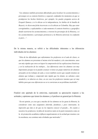 503
“Los alumnos también presentan dificultades para localizar los acontecimientos y
personajes en su contexto histórico y espacial, confunden los momentos en que se
produjeron los hechos históricos, por ejemplo; les puedes pregunta acerca de
Ezequiel Zamora y te lo ubican en la independencia, les hablas de la batalla de
Boyacá y te dicen una fecha incorrecta o te la ubican en Colombia. Hay que estar
corrigiéndolos y explicándoles a cada momento el contexto histórico y geográfico
donde ocurrieron los acontecimientos y vivieron los personajes de la Historia, y si
los acontecimientos y personajes pertenecen a la Historia universal, la confusión
es peor…”.
De la misma manera, se refirió a las dificultades inherentes a las diferencias
individuales de los alumnos:
“Otra de las dificultades que enfrentamos los profesores en el aula de clases, es
que los alumnos no presentan el mismo nivel de madurez y de conocimientos, unos
son más rápidos que otros en lograr la comprensión de las explicaciones históricas
y en la realización de los trabajos… Las diferencias entre los alumnos son muy
importantes porque tu no puedes avanzar si tienes un grupo numeroso de alumnos
atrasados en los trabajos de aula, a veces también ocurre que cuando tenemos un
alumno que trabaja y comprende más rápido que los demás, no sabemos como
atenderlo y se aburren en clase, en ese caso los profesores tenemos que ser muy
hábiles para que esas diferencias no se te conviertan en un problema insalvable”.
Finalizó este apartado de la entrevista, expresando su apreciación respecto a las
actitudes y opiniones que tienen los alumnos y el profesor en general por la Historia:
“En mi opinión, yo creo que a muchos de los alumnos no les gusta la Historia, la
consideran como una asignatura aburrida, fastidiosa y poco interesante, la
impresión que dan es de que no les importa conocer el pasado… En cuanto a
nosotros los profesores, la falta de incentivos tanto en la parte monetaria como en
la de promoción académica influyen negativamente en la actitud que tenemos con
la enseñanza, nos sentimos más olvidados que motivados”.
 