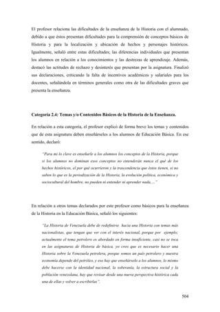 504
El profesor relaciona las dificultades de la enseñanza de la Historia con el alumnado,
debido a que éstos presentan dificultades para la comprensión de conceptos básicos de
Historia y para la localización y ubicación de hechos y personajes históricos.
Igualmente, señaló entre estas dificultades; las diferencias individuales que presentan
los alumnos en relación a los conocimientos y las destrezas de aprendizaje. Además,
destacó las actitudes de rechazo y desinterés que presentan por la asignatura. Finalizó
sus declaraciones, criticando la falta de incentivos académicos y salariales para los
docentes, señalándola en términos generales como otra de las dificultades graves que
presenta la enseñanza.
Categoría 2.4: Temas y/o Contenidos Básicos de la Historia de la Enseñanza.
En relación a esta categoría, el profesor explicó de forma breve los temas y contenidos
que de esta asignatura deben enseñárseles a los alumnos de Educación Básica. En ese
sentido, declaró:
“Para mi lo clave es enseñarle a los alumnos los conceptos de la Historia, porque
si los alumnos no dominan esos conceptos no entenderán nunca el qué de los
hechos históricos, el por qué ocurrieron y la trascendencia que éstos tienen, si no
saben lo que es la periodización de la Historia, la evolución política, económica y
sociocultural del hombre, no pueden ni entender ni aprender nada,…”
En relación a otros temas declarados por este profesor como básicos para la enseñanza
de la Historia en la Educación Básica, señaló los siguientes:
“La Historia de Venezuela debe de redefinirse hacia una Historia con temas más
nacionalistas, que tengan que ver con el interés nacional, porque por ejemplo;
actualmente el tema petrolero es abordado en forma insuficiente, casi no se toca
en las asignaturas de Historia de básica, yo creo que es necesario hacer una
Historia sobre la Venezuela petrolera, porque somos un país petrolero y nuestra
economía depende del petróleo, y eso hay que enseñárselo a los alumnos, lo mismo
debe hacerse con la identidad nacional, la soberanía, la estructura social y la
población venezolana, hay que revisar desde una nueva perspectiva histórica cada
una de ellas y volver a escribirlas”.
 