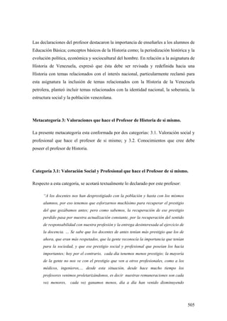505
Las declaraciones del profesor destacaron la importancia de enseñarles a los alumnos de
Educación Básica; conceptos básicos de la Historia como; la periodización histórica y la
evolución política, económica y sociocultural del hombre. En relación a la asignatura de
Historia de Venezuela, expresó que ésta debe ser revisada y redefinida hacia una
Historia con temas relacionados con el interés nacional, particularmente reclamó para
esta asignatura la inclusión de temas relacionados con la Historia de la Venezuela
petrolera, planteó incluir temas relacionados con la identidad nacional, la soberanía, la
estructura social y la población venezolana.
Metacategoría 3: Valoraciones que hace el Profesor de Historia de si mismo.
La presente metacategoría esta conformada por dos categorías: 3.1. Valoración social y
profesional que hace el profesor de si mismo; y 3.2. Conocimientos que cree debe
poseer el profesor de Historia.
Categoría 3.1: Valoración Social y Profesional que hace el Profesor de si mismo.
Respecto a esta categoría, se acotará textualmente lo declarado por este profesor:
“A los docentes nos han desprestigiado con la población y hasta con los mismos
alumnos, por eso tenemos que esforzarnos muchísimo para recuperar el prestigio
del que gozábamos antes; pero como sabemos, la recuperación de ese prestigio
perdido pasa por nuestra actualización constante, por la recuperación del sentido
de responsabilidad con nuestra profesión y la entrega desinteresada al ejercicio de
la docencia. … Se sabe que los docentes de antes tenían más prestigio que los de
ahora, que eran más respetados, que la gente reconocía la importancia que tenían
para la sociedad, y que ese prestigio social y profesional que poseían los hacia
importantes; hoy por el contrario, cada día tenemos menos prestigio; la mayoría
de la gente no nos ve con el prestigio que ven a otros profesionales, como a los
médicos, ingenieros,… desde esta situación, desde hace mucho tiempo los
profesores venimos proletarizándonos, es decir nuestras remuneraciones son cada
vez menores, cada vez ganamos menos, día a día han venido disminuyendo
 