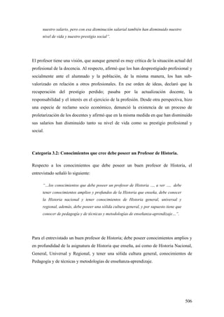 506
nuestro salario, pero con esa disminución salarial también han disminuido nuestro
nivel de vida y nuestro prestigio social”.
El profesor tiene una visión, que aunque general es muy crítica de la situación actual del
profesional de la docencia. Al respecto, afirmó que los han desprestigiado profesional y
socialmente ante el alumnado y la población, de la misma manera, los han sub-
valorizado en relación a otros profesionales. En ese orden de ideas, declaró que la
recuperación del prestigio perdido; pasaba por la actualización docente, la
responsabilidad y el interés en el ejercicio de la profesión. Desde otra perspectiva, hizo
una especie de reclamo socio económico, denunció la existencia de un proceso de
proletarización de los docentes y afirmó que en la misma medida en que han disminuido
sus salarios han disminuido tanto su nivel de vida como su prestigio profesional y
social.
Categoría 3.2: Conocimientos que cree debe poseer un Profesor de Historia.
Respecto a los conocimientos que debe poseer un buen profesor de Historia, el
entrevistado señaló lo siguiente:
“…los conocimientos que debe poseer un profesor de Historia …, a ver …, debe
tener conocimientos amplios y profundos de la Historia que enseña, debe conocer
la Historia nacional y tener conocimientos de Historia general, universal y
regional, además, debe poseer una sólida cultura general, y por supuesto tiene que
conocer de pedagogía y de técnicas y metodologías de enseñanza-aprendizaje…”.
Para el entrevistado un buen profesor de Historia; debe poseer conocimientos amplios y
en profundidad de la asignatura de Historia que enseña, así como de Historia Nacional,
General, Universal y Regional, y tener una sólida cultura general, conocimientos de
Pedagogía y de técnicas y metodologías de enseñanza-aprendizaje.
 