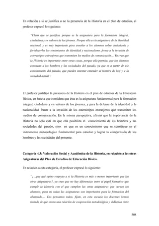 508
En relación a si se justifica o no la presencia de la Historia en el plan de estudios, el
profesor expresó lo siguiente:
“Claro que se justifica, porque es la asignatura para la formación integral,
ciudadana y en valores de los jóvenes. Porque ella es la asignatura de la identidad
nacional, y es muy importante para enseñar a los alumnos sobre ciudadanía y
fortalecerles los sentimientos de identidad y nacionalismo, frente a la invasión de
estereotipos extranjeros que transmiten los medios de comunicación… Yo creo que
la Historia es importante entre otras cosas, porque ella permite, que los alumnos
conozcan a los hombres y las sociedades del pasado, ya que es a partir de ese
conocimiento del pasado, que pueden intentar entender al hombre de hoy y a la
sociedad actual”.
El profesor justificó la presencia de la Historia en el plan de estudios de la Educación
Básica, en base a que considera que ésta es la asignatura fundamental para la formación
integral, ciudadana y en valores de los jóvenes, y para la defensa de la identidad y la
nacionalidad frente a la invasión de los estereotipos extranjeros que transmiten los
medios de comunicación. En la misma perspectiva, afirmó que la importancia de la
Historia no sólo está en que ella posibilita el conocimiento de los hombres y las
sociedades del pasado, sino en que es un conocimiento que se constituye en el
instrumento metodológico fundamental para estudiar y lograr la comprensión de los
hombres y las sociedades del presente.
Categoría 4.3: Valoración Social y Académica de la Historia, en relación a las otras
Asignaturas del Plan de Estudios de Educación Básica.
En relación a esta categoría, el profesor expresó lo siguiente:
“¿…que qué opino respecto a si la Historia es más o menos importante que las
otras asignaturas?, yo creo que no hay diferencias entre el papel formativo que
cumple la Historia con el que cumplen las otras asignaturas que cursan los
alumnos, para mi todas las asignaturas son importantes para la formación del
alumnado,… Eso pensamos todos, fíjate, en esta escuela los docentes hemos
tratado de que exista una relación de cooperación metodológica y didáctica entre
 