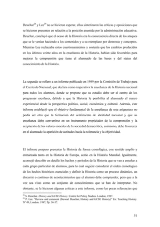 51
Deuchar28
y Lee29
no se hicieron esperar, ellas sintetizaron las críticas y oposiciones que
se hicieron presentes en relación a la posición asumida por la administración educativa.
Deuchar, concluyó que el ocaso de la Historia era la consecuencia directa de los ataques
que se le venían haciendo a los contenidos y a su reemplazo por destrezas y conceptos.
Mientras Lee rechazaba estos cuestionamientos y sostenía que los cambios producidos
en los últimos veinte años en la enseñanza de la Historia, habían sido favorables para
mejorar la comprensión que tiene el alumnado de las bases y del status del
conocimiento de la Historia.
La segunda se refiere a un informe publicado en 1989 por la Comisión de Trabajo para
el Currículo Nacional, que declara como imperativa la enseñanza de la Historia nacional
para todos los alumnos, donde se propone que su estudio debe ser el centro de los
programas escolares, debido a que la Historia le posibilita al alumnado el marco
experiencial desde la perspectiva política, social, económica y cultural. Además, este
informe estableció que el objetivo fundamental de la enseñanza de esta asignatura no
podía ser otro que la formación del sentimiento de identidad nacional y que su
enseñanza debe convertirse en un instrumento propiciador de la comprensión y la
aceptación de los valores morales de la sociedad democrática, asimismo, debe favorecer
en el alumnado la aparición de actitudes hacia la tolerancia y la objetividad.
El informe propuso presentar la Historia de forma cronológica, con sentido amplío y
enmarcada tanto en la Historia de Europa, como en la Historia Mundial. Igualmente,
aconsejó describir en detalle los hechos y períodos de la Historia que se van a enseñar a
cada grupo particular de alumnos, para lo cual sugiere considerar el orden cronológico
de los hechos históricos esenciales y definir la Historia como un proceso dinámico, un
discurrir o continuo de acontecimientos que el alumno debe comprender, pero que a la
vez sea visto como un conjunto de conocimientos que se han de interpretar. No
obstante, se le hicieron algunas críticas a este informe, como las pocas referencias que
28
S. Deuchar. History and GCSE History. Centre for Policy Studies. London, 1987.
29
P. Lee. “Review and comment (Stewart Deuchar, History and GCSE History)” En: Teaching History.
Nº 49, London. 1987, Pp. 36-37.
 
