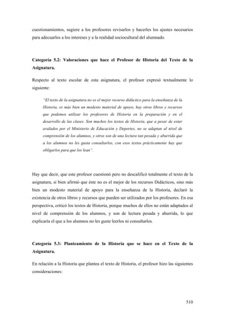 510
cuestionamientos, sugiere a los profesores revisarlos y hacerles los ajustes necesarios
para adecuarlos a los intereses y a la realidad sociocultural del alumnado.
Categoría 5.2: Valoraciones que hace el Profesor de Historia del Texto de la
Asignatura.
Respecto al texto escolar de esta asignatura, el profesor expresó textualmente lo
siguiente:
“El texto de la asignatura no es el mejor recurso didáctico para la enseñanza de la
Historia, es más bien un modesto material de apoyo, hay otros libros y recursos
que podemos utilizar los profesores de Historia en la preparación y en el
desarrollo de las clases. Son muchos los textos de Historia, que a pesar de estar
avalados por el Ministerio de Educación y Deportes, no se adaptan al nivel de
comprensión de los alumnos, y otros son de una lectura tan pesada y aburrida que
a los alumnos no les gusta consultarlos, con esos textos prácticamente hay que
obligarlos para que los lean”.
Hay que decir, que este profesor cuestionó pero no descalificó totalmente el texto de la
asignatura, si bien afirmó que éste no es el mejor de los recursos Didácticos, sino más
bien un modesto material de apoyo para la enseñanza de la Historia, declaró la
existencia de otros libros y recursos que pueden ser utilizados por los profesores. En esa
perspectiva, criticó los textos de Historia, porque muchos de ellos no están adaptados al
nivel de comprensión de los alumnos, y son de lectura pesada y aburrida, lo que
explicaría el que a los alumnos no les guste leerlos ni consultarlos.
Categoría 5.3: Planteamiento de la Historia que se hace en el Texto de la
Asignatura.
En relación a la Historia que plantea el texto de Historia, el profesor hizo las siguientes
consideraciones:
 