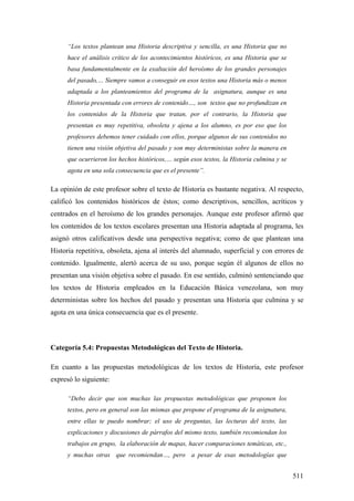 511
“Los textos plantean una Historia descriptiva y sencilla, es una Historia que no
hace el análisis crítico de los acontecimientos históricos, es una Historia que se
basa fundamentalmente en la exaltación del heroísmo de los grandes personajes
del pasado,… Siempre vamos a conseguir en esos textos una Historia más o menos
adaptada a los planteamientos del programa de la asignatura, aunque es una
Historia presentada con errores de contenido…, son textos que no profundizan en
los contenidos de la Historia que tratan, por el contrario, la Historia que
presentan es muy repetitiva, obsoleta y ajena a los alumno, es por eso que los
profesores debemos tener cuidado con ellos, porque algunos de sus contenidos no
tienen una visión objetiva del pasado y son muy deterministas sobre la manera en
que ocurrieron los hechos históricos,… según esos textos, la Historia culmina y se
agota en una sola consecuencia que es el presente”.
La opinión de este profesor sobre el texto de Historia es bastante negativa. Al respecto,
calificó los contenidos históricos de éstos; como descriptivos, sencillos, acríticos y
centrados en el heroísmo de los grandes personajes. Aunque este profesor afirmó que
los contenidos de los textos escolares presentan una Historia adaptada al programa, les
asignó otros calificativos desde una perspectiva negativa; como de que plantean una
Historia repetitiva, obsoleta, ajena al interés del alumnado, superficial y con errores de
contenido. Igualmente, alertó acerca de su uso, porque según él algunos de ellos no
presentan una visión objetiva sobre el pasado. En ese sentido, culminó sentenciando que
los textos de Historia empleados en la Educación Básica venezolana, son muy
deterministas sobre los hechos del pasado y presentan una Historia que culmina y se
agota en una única consecuencia que es el presente.
Categoría 5.4: Propuestas Metodológicas del Texto de Historia.
En cuanto a las propuestas metodológicas de los textos de Historia, este profesor
expresó lo siguiente:
“Debo decir que son muchas las propuestas metodológicas que proponen los
textos, pero en general son las mismas que propone el programa de la asignatura,
entre ellas te puedo nombrar; el uso de preguntas, las lecturas del texto, las
explicaciones y discusiones de párrafos del mismo texto, también recomiendan los
trabajos en grupo, la elaboración de mapas, hacer comparaciones temáticas, etc.,
y muchas otras que recomiendan…, pero a pesar de esas metodologías que
 