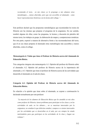 512
recomienda el texto, en mis clases yo le propongo a mis alumnos otras
metodologías…, menos aburridas, pero que son accesibles al alumnado; como
hacer representaciones históricas con la técnica del collage..”.
Este profesor declaró que las propuestas metodológicas que recomiendan los textos de
Historia son las mismas que propone el programa de la asignatura. En ese sentido,
nombró algunas de ellas; como las preguntas, la lectura y discusión de párrafos del
mismo texto, los trabajos en grupo, la elaboración de mapas y comparaciones temáticas.
Por otra parte, expresó a manera de alternativa frente a las recomendaciones del texto,
que él en sus clases propone al alumnado otras metodologías más accesibles y menos
aburridas, como el collage.
Metacategoría 6: Visión que tiene el Profesor de Historia acerca del Alumnado de
Educación Básica.
Tres categorías integran esta metacategoría: 6.1. Opinión del profesor de Historia sobre
el alumnado; 6.2. Opinión del profesor de Historia acerca de la importancia del
alumnado; y 6.3. Opinión que tiene el profesor de Historia acerca de las actividades que
desarrolla el alumnado en el aula de clases.
Categoría 6.1: Opinión del Profesor de Historia acerca del Alumnado de
Educación Básica.
En relación a la opinión que tiene sobre el alumnado, se expone a continuación lo
declarado textualmente por este profesor:
”La mayoría de los alumnos de Educación Básica que he atendido en mis años
como profesor de Historia, tienen problemas para participar en las clases y en las
actividades de aula, en los debates…, no se muestran interesados por la
asignatura, no estudian lo que deberían estudiar y tampoco se sienten interesados
por las actividades que se desarrollan en el aula, por eso siempre he estado
motivándolos para que participen en las actividades de la clase y hagan sus
trabajos“.
 