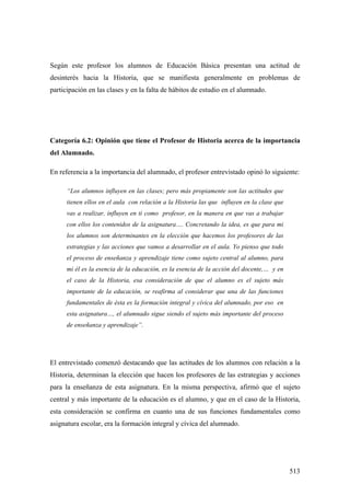 513
Según este profesor los alumnos de Educación Básica presentan una actitud de
desinterés hacia la Historia, que se manifiesta generalmente en problemas de
participación en las clases y en la falta de hábitos de estudio en el alumnado.
Categoría 6.2: Opinión que tiene el Profesor de Historia acerca de la importancia
del Alumnado.
En referencia a la importancia del alumnado, el profesor entrevistado opinó lo siguiente:
“Los alumnos influyen en las clases; pero más propiamente son las actitudes que
tienen ellos en el aula con relación a la Historia las que influyen en la clase que
vas a realizar, influyen en ti como profesor, en la manera en que vas a trabajar
con ellos los contenidos de la asignatura…. Concretando la idea, es que para mi
los alumnos son determinantes en la elección que hacemos los profesores de las
estrategias y las acciones que vamos a desarrollar en el aula. Yo pienso que todo
el proceso de enseñanza y aprendizaje tiene como sujeto central al alumno, para
mi él es la esencia de la educación, es la esencia de la acción del docente,… y en
el caso de la Historia, esa consideración de que el alumno es el sujeto más
importante de la educación, se reafirma al considerar que una de las funciones
fundamentales de ésta es la formación integral y cívica del alumnado, por eso en
esta asignatura…, el alumnado sigue siendo el sujeto más importante del proceso
de enseñanza y aprendizaje”.
El entrevistado comenzó destacando que las actitudes de los alumnos con relación a la
Historia, determinan la elección que hacen los profesores de las estrategias y acciones
para la enseñanza de esta asignatura. En la misma perspectiva, afirmó que el sujeto
central y más importante de la educación es el alumno, y que en el caso de la Historia,
esta consideración se confirma en cuanto una de sus funciones fundamentales como
asignatura escolar, era la formación integral y cívica del alumnado.
 