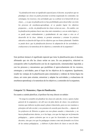 515
“La planificación tiene un significado especial para el docente, un profesor que no
planifique sus clases no podrá presentar en forma organizada los contenidos, las
estrategias, los recursos y las actividades que va a utilizar en el desarrollo de sus
clases…, y es que sin planificación no hay posibilidades para desarrollar con éxito
los procesos de enseñanza-aprendizaje, ni se pueden lograr los objetivos
propuestos…, en fin, sin planificación las clases serían un caos… En cambio, con
la planificación podemos hacer una clase más sistemática y con un orden lógico, y
se puede pasar ordenadamente y gradualmente de una etapa a otra en el
desarrollo de la clase. Además, te permite armonizar y orientar la práctica
educativa en función del logro de los objetivos que nos hemos planteado. También
se puede decir, que la planificación favorece la adaptación de las actividades y
evaluaciones a la naturaleza de los objetivos y contenidos de la asignatura”.
Este profesor destacó el significado especial que tiene la planificación para el docente,
afirmando que sin ella las clases serían un caos. En esa perspectiva, relacionó su
concepción sobre la planificación con las de organización, sistematicidad, logicidad, y
con los procesos y mecanismos que posibilitan el aprovechamiento de los recursos,
estrategias y actividades, para el logro de los objetivos de la asignatura. Igualmente,
resaltó las ventajas de la planificación para sistematizar y ordenar de forma lógica las
clases, así como para orientar, armonizar y adaptar las actividades y evaluaciones de
enseñanza-aprendizaje a la naturaleza de los objetivos y contenidos de la asignatura.
Categoría 7.2: Momentos y Tipos de Planificación.
En cuanto a cuándo planificar, el profesor fue muy directo en señalar:
“Yo tengo la costumbre de planificar las clases de cada día, reviso y ajusto el plan
general de la asignatura y de allí saco mi plan diario de clases. Los profesores
tenemos que elaborar un plan anual y planes trimestrales, para eso nos reunimos a
principios del año escolar y nos ponemos de acuerdo para hacerlos…, algunos de
los profesores de Historia se guían con esos planes anuales y trimestrales, y no
hacen planificaciones diarias, yo si las hago, creo que las hago por mi formación
pedagógica…, quiero aclararte que no es que los licenciados no sean buenos
docentes, sino que creo que los pedagogos estamos como más formados en el área
de las rutinas pedagógicas, y elaborar el plan diario de clases es una de ellas.
 