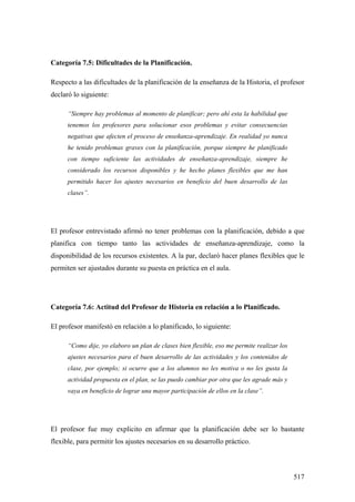517
Categoría 7.5: Dificultades de la Planificación.
Respecto a las dificultades de la planificación de la enseñanza de la Historia, el profesor
declaró lo siguiente:
“Siempre hay problemas al momento de planificar; pero ahí esta la habilidad que
tenemos los profesores para solucionar esos problemas y evitar consecuencias
negativas que afecten el proceso de enseñanza-aprendizaje. En realidad yo nunca
he tenido problemas graves con la planificación, porque siempre he planificado
con tiempo suficiente las actividades de enseñanza-aprendizaje, siempre he
considerado los recursos disponibles y he hecho planes flexibles que me han
permitido hacer los ajustes necesarios en beneficio del buen desarrollo de las
clases”.
El profesor entrevistado afirmó no tener problemas con la planificación, debido a que
planifica con tiempo tanto las actividades de enseñanza-aprendizaje, como la
disponibilidad de los recursos existentes. A la par, declaró hacer planes flexibles que le
permiten ser ajustados durante su puesta en práctica en el aula.
Categoría 7.6: Actitud del Profesor de Historia en relación a lo Planificado.
El profesor manifestó en relación a lo planificado, lo siguiente:
“Como dije, yo elaboro un plan de clases bien flexible, eso me permite realizar los
ajustes necesarios para el buen desarrollo de las actividades y los contenidos de
clase, por ejemplo; si ocurre que a los alumnos no les motiva o no les gusta la
actividad propuesta en el plan, se las puedo cambiar por otra que les agrade más y
vaya en beneficio de lograr una mayor participación de ellos en la clase”.
El profesor fue muy explicito en afirmar que la planificación debe ser lo bastante
flexible, para permitir los ajustes necesarios en su desarrollo práctico.
 