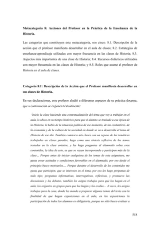 518
Metacategoría 8: Acciones del Profesor en la Práctica de la Enseñanza de la
Historia.
Las categorías que constituyen esta metacategoría, son cinco: 8.1. Descripción de la
acción que el profesor manifiesta desarrollar en el aula de clases; 8.2. Estrategias de
enseñanza-aprendizaje utilizadas con mayor frecuencia en las clases de Historia; 8.3.
Aspectos más importantes de una clase de Historia; 8.4. Recursos didácticos utilizados
con mayor frecuencia en las clases de Historia; y 8.5. Roles que asume el profesor de
Historia en el aula de clases.
Categoría 8.1: Descripción de la Acción que el Profesor manifiesta desarrollar en
sus clases de Historia.
En sus declaraciones, este profesor aludió a diferentes aspectos de su práctica docente,
que a continuación se exponen textualmente:
“Inicio la clase haciendo una contextualización del tema que voy a trabajar en el
aula, lo ubico en su tiempo histórico para que el alumno se traslade a esa época de
la Historia, le hablo de la situación política de ese momento, de las costumbres, de
la economía y de la cultura de la sociedad en donde se va a desarrolla el tema de
Historia de ese día. También comienzo mis clases con un repaso de las temáticas
trabajadas en clases pasadas, hago como una síntesis reflexiva de los temas
tratados en la clase anterior, y les hago preguntas al alumnado sobre esos
contenidos, la idea de esto, es que se vayan incorporando y participen más de la
clase… Porque antes de iniciar cualquiera de los temas de esta asignatura, me
gusta crear actitudes y condiciones favorables en el alumnado, por eso desde el
principio busco motivarlos,… Porque durante el desarrollo de los contenidos me
gusta que participen, que se interesen en el tema, por eso les hago preguntas de
todo tipo; preguntas informativas, interrogativas, reflexivas, y promuevo las
discusiones y los debates, también les asigno trabajos para que los hagan en el
aula, los organizo en grupos para que los hagan y los evalúo… A veces, les asigno
trabajos para la casa, donde les mando a preparar algunos temas del texto con la
finalidad de que hagan exposiciones en el aula, en las exposiciones la
participación de todos los alumnos es obligatoria, porque no sólo busco evaluar a
 