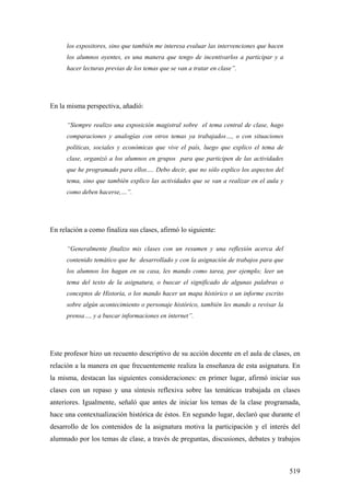 519
los expositores, sino que también me interesa evaluar las intervenciones que hacen
los alumnos oyentes, es una manera que tengo de incentivarlos a participar y a
hacer lecturas previas de los temas que se van a tratar en clase”.
En la misma perspectiva, añadió:
“Siempre realizo una exposición magistral sobre el tema central de clase, hago
comparaciones y analogías con otros temas ya trabajados…, o con situaciones
políticas, sociales y económicas que vive el país, luego que explico el tema de
clase, organizó a los alumnos en grupos para que participen de las actividades
que he programado para ellos…. Debo decir, que no sólo explico los aspectos del
tema, sino que también explico las actividades que se van a realizar en el aula y
como deben hacerse,…”.
En relación a como finaliza sus clases, afirmó lo siguiente:
“Generalmente finalizo mis clases con un resumen y una reflexión acerca del
contenido temático que he desarrollado y con la asignación de trabajos para que
los alumnos los hagan en su casa, les mando como tarea, por ejemplo; leer un
tema del texto de la asignatura, o buscar el significado de algunas palabras o
conceptos de Historia, o los mando hacer un mapa histórico o un informe escrito
sobre algún acontecimiento o personaje histórico, también les mando a revisar la
prensa…, y a buscar informaciones en internet”.
Este profesor hizo un recuento descriptivo de su acción docente en el aula de clases, en
relación a la manera en que frecuentemente realiza la enseñanza de esta asignatura. En
la misma, destacan las siguientes consideraciones: en primer lugar, afirmó iniciar sus
clases con un repaso y una síntesis reflexiva sobre las temáticas trabajada en clases
anteriores. Igualmente, señaló que antes de iniciar los temas de la clase programada,
hace una contextualización histórica de éstos. En segundo lugar, declaró que durante el
desarrollo de los contenidos de la asignatura motiva la participación y el interés del
alumnado por los temas de clase, a través de preguntas, discusiones, debates y trabajos
 
