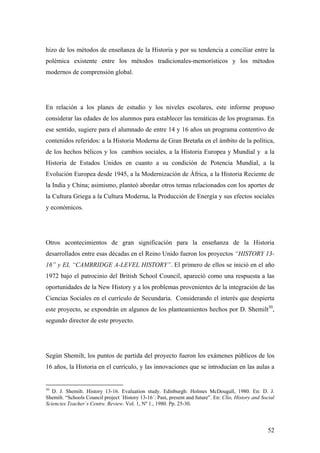 52
hizo de los métodos de enseñanza de la Historia y por su tendencia a conciliar entre la
polémica existente entre los métodos tradicionales-memorísticos y los métodos
modernos de comprensión global.
En relación a los planes de estudio y los niveles escolares, este informe propuso
considerar las edades de los alumnos para establecer las temáticas de los programas. En
ese sentido, sugiere para el alumnado de entre 14 y 16 años un programa contentivo de
contenidos referidos: a la Historia Moderna de Gran Bretaña en el ámbito de la política,
de los hechos bélicos y los cambios sociales, a la Historia Europea y Mundial y a la
Historia de Estados Unidos en cuanto a su condición de Potencia Mundial, a la
Evolución Europea desde 1945, a la Modernización de África, a la Historia Reciente de
la India y China; asimismo, planteó abordar otros temas relacionados con los aportes de
la Cultura Griega a la Cultura Moderna, la Producción de Energía y sus efectos sociales
y económicos.
Otros acontecimientos de gran significación para la enseñanza de la Historia
desarrollados entre esas décadas en el Reino Unido fueron los proyectos “HISTORY 13-
16” y EL “CAMBRIDGE A-LEVEL HISTORY”. El primero de ellos se inició en el año
1972 bajo el patrocinio del British School Council, apareció como una respuesta a las
oportunidades de la New History y a los problemas provenientes de la integración de las
Ciencias Sociales en el currículo de Secundaria. Considerando el interés que despierta
este proyecto, se expondrán en algunos de los planteamientos hechos por D. Shemilt30
,
segundo director de este proyecto.
Según Shemilt, los puntos de partida del proyecto fueron los exámenes públicos de los
16 años, la Historia en el currículo, y las innovaciones que se introducían en las aulas a
30
D. J. Shemilt. History 13-16. Evaluation study. Edinburgh: Holmes McDougall, 1980. En: D. J.
Shemilt. “Schools Council project `History 13-16´: Past, present and future”. En: Clio, History and Social
Sciencies Teacher`s Centre. Review. Vol. 1, Nº 1., 1980. Pp. 25-30.
 
