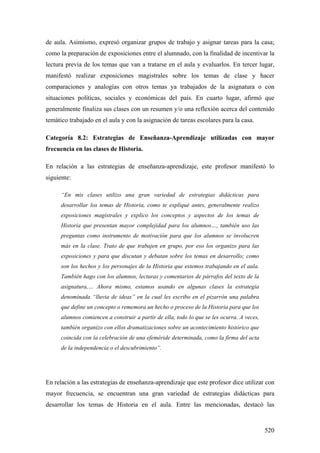 520
de aula. Asimismo, expresó organizar grupos de trabajo y asignar tareas para la casa;
como la preparación de exposiciones entre el alumnado, con la finalidad de incentivar la
lectura previa de los temas que van a tratarse en el aula y evaluarlos. En tercer lugar,
manifestó realizar exposiciones magistrales sobre los temas de clase y hacer
comparaciones y analogías con otros temas ya trabajados de la asignatura o con
situaciones políticas, sociales y económicas del país. En cuarto lugar, afirmó que
generalmente finaliza sus clases con un resumen y/o una reflexión acerca del contenido
temático trabajado en el aula y con la asignación de tareas escolares para la casa.
Categoría 8.2: Estrategias de Enseñanza-Aprendizaje utilizadas con mayor
frecuencia en las clases de Historia.
En relación a las estrategias de enseñanza-aprendizaje, este profesor manifestó lo
siguiente:
“En mis clases utilizo una gran variedad de estrategias didácticas para
desarrollar los temas de Historia, como te expliqué antes, generalmente realizo
exposiciones magistrales y explico los conceptos y aspectos de los temas de
Historia que presentan mayor complejidad para los alumnos…, también uso las
preguntas como instrumento de motivación para que los alumnos se involucren
más en la clase. Trato de que trabajen en grupo, por eso los organizo para las
exposiciones y para que discutan y debatan sobre los temas en desarrollo; como
son los hechos y los personajes de la Historia que estemos trabajando en el aula.
También hago con los alumnos, lecturas y comentarios de párrafos del texto de la
asignatura,… Ahora mismo, estamos usando en algunas clases la estrategia
denominada “lluvia de ideas” en la cual les escribo en el pizarrón una palabra
que define un concepto o rememora un hecho o proceso de la Historia para que los
alumnos comiencen a construir a partir de ella, todo lo que se les ocurra. A veces,
también organizo con ellos dramatizaciones sobre un acontecimiento histórico que
coincida con la celebración de una efeméride determinada, como la firma del acta
de la independencia o el descubrimiento”.
En relación a las estrategias de enseñanza-aprendizaje que este profesor dice utilizar con
mayor frecuencia, se encuentran una gran variedad de estrategias didácticas para
desarrollar los temas de Historia en el aula. Entre las mencionadas, destacó las
 