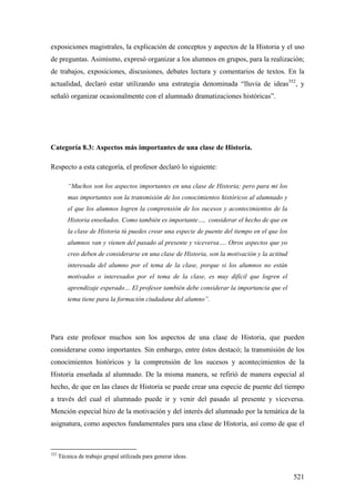 521
exposiciones magistrales, la explicación de conceptos y aspectos de la Historia y el uso
de preguntas. Asimismo, expresó organizar a los alumnos en grupos, para la realización;
de trabajos, exposiciones, discusiones, debates lectura y comentarios de textos. En la
actualidad, declaró estar utilizando una estrategia denominada “lluvia de ideas352
, y
señaló organizar ocasionalmente con el alumnado dramatizaciones históricas”.
Categoría 8.3: Aspectos más importantes de una clase de Historia.
Respecto a esta categoría, el profesor declaró lo siguiente:
“Muchos son los aspectos importantes en una clase de Historia; pero para mi los
mas importantes son la transmisión de los conocimientos históricos al alumnado y
el que los alumnos logren la comprensión de los sucesos y acontecimientos de la
Historia enseñados. Como también es importante…, considerar el hecho de que en
la clase de Historia tú puedes crear una especie de puente del tiempo en el que los
alumnos van y vienen del pasado al presente y viceversa…. Otros aspectos que yo
creo deben de considerarse en una clase de Historia, son la motivación y la actitud
interesada del alumno por el tema de la clase, porque si los alumnos no están
motivados o interesados por el tema de la clase, es muy difícil que logren el
aprendizaje esperado… El profesor también debe considerar la importancia que el
tema tiene para la formación ciudadana del alumno”.
Para este profesor muchos son los aspectos de una clase de Historia, que pueden
considerarse como importantes. Sin embargo, entre éstos destacó; la transmisión de los
conocimientos históricos y la comprensión de los sucesos y acontecimientos de la
Historia enseñada al alumnado. De la misma manera, se refirió de manera especial al
hecho, de que en las clases de Historia se puede crear una especie de puente del tiempo
a través del cual el alumnado puede ir y venir del pasado al presente y viceversa.
Mención especial hizo de la motivación y del interés del alumnado por la temática de la
asignatura, como aspectos fundamentales para una clase de Historia, así como de que el
352
Técnica de trabajo grupal utilizada para generar ideas.
 