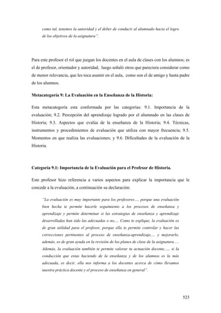523
como tal, tenemos la autoridad y el deber de conducir al alumnado hacia el logro
de los objetivos de la asignatura”.
Para este profesor el rol que juegan los docentes en el aula de clases con los alumnos; es
el de profesor, orientador y autoridad, luego señaló otros que pareciera considerar como
de menor relevancia, que les toca asumir en el aula, como son el de amigo y hasta padre
de los alumnos.
Metacategoría 9: La Evaluación en la Enseñanza de la Historia:
Esta metacategoría esta conformada por las categorías: 9.1. Importancia de la
evaluación; 9.2. Percepción del aprendizaje logrado por el alumnado en las clases de
Historia; 9.3. Aspectos que evalúa de la enseñanza de la Historia; 9.4. Técnicas,
instrumentos y procedimientos de evaluación que utiliza con mayor frecuencia; 9.5.
Momentos en que realiza las evaluaciones; y 9.6. Dificultades de la evaluación de la
Historia.
Categoría 9.1: Importancia de la Evaluación para el Profesor de Historia.
Este profesor hizo referencia a varios aspectos para explicar la importancia que le
concede a la evaluación, a continuación su declaración:
“La evaluación es muy importante para los profesores…, porque una evaluación
bien hecha te permite hacerle seguimiento a los procesos de enseñanza y
aprendizaje y permite determinar si las estrategias de enseñanza y aprendizaje
desarrolladas han sido las adecuadas o no,… Como te explique, la evaluación es
de gran utilidad para el profesor, porque ella te permite controlar y hacer las
correcciones pertinentes al proceso de enseñanza-aprendizaje,… y mejorarlo,
además, es de gran ayuda en la revisión de los planes de clase de la asignatura.…
Además, la evaluación también te permite valorar tu actuación docente,…, si la
conducción que estas haciendo de la enseñanza y de los alumnos es la más
adecuada, es decir, ella nos informa a los docentes acerca de cómo llevamos
nuestra práctica docente y el proceso de enseñanza en general”.
 