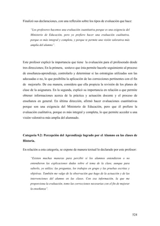 524
Finalizó sus declaraciones, con una reflexión sobre los tipos de evaluación que hace:
“Los profesores hacemos una evaluación cuantitativa porque es una exigencia del
Ministerio de Educación, pero yo prefiero hacer una evaluación cualitativa,
porque es más integral y completa, y porque te permite una visión valorativa más
amplía del alumno”.
Este profesor explicó la importancia que tiene la evaluación para el profesorado desde
tres direcciones; En la primera, sostuvo que ésta permite hacerle seguimiento al proceso
de enseñanza-aprendizaje, controlarlo y determinar si las estrategias utilizadas son las
adecuadas o no, lo que posibilita la aplicación de las correcciones pertinentes con el fin
de mejorarlo. De esa manera, considera que ella propicia la revisión de los planes de
clase de la asignatura. En la segunda, explicó su importancia en relación a que permite
obtener informaciones acerca de la práctica y actuación docente y el proceso de
enseñanza en general. En última dirección, afirmó hacer evaluaciones cuantitativas
porque son una exigencia del Ministerio de Educación, pero que él prefiere la
evaluación cualitativa, porque es más integral y completa, lo que permite acceder a una
visión valorativa más amplía del alumnado.
Categoría 9.2: Percepción del Aprendizaje logrado por el Alumno en las clases de
Historia.
En relación a esta categoría, se expone de manera textual lo declarado por este profesor:
“Existen muchas maneras para percibir si los alumnos entendieron o no
entendieron las explicaciones dadas sobre el tema de la clase, aunque para
saberlo, yo utilizo; las preguntas, los trabajos en grupo y las pruebas escritas y
objetivas. También me valgo de la observación que hago de la actuación y de las
intervenciones del alumno en las clases. Con esa información, la que me
proporciona la evaluación, tomo las correcciones necesarias con el fin de mejorar
la enseñanza”.
 