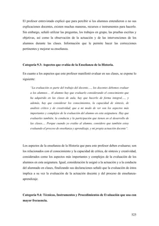 525
El profesor entrevistado explicó que para percibir si los alumnos entendieron o no sus
explicaciones docentes, existen muchas maneras, recursos e instrumentos para hacerlo.
Sin embargo, señaló utilizar las preguntas, los trabajos en grupo, las pruebas escritas y
objetivas, así como la observación de la actuación y de las intervenciones de los
alumnos durante las clases. Información que le permite hacer las correcciones
pertinentes y mejorar su enseñanza.
Categoría 9.3: Aspectos que evalúa de la Enseñanza de la Historia.
En cuanto a los aspectos que este profesor manifestó evaluar en sus clases, se expone lo
siguiente:
“La evaluación es parte del trabajo del docente,…, los docentes debemos evaluar
a los alumnos… Al alumno hay que evaluarlo considerando el conocimiento que
ha adquirido en las clases de aula, hay que hacerlo de forma integral,…, y
además, hay que considerar los conocimientos, la capacidad de síntesis, de
análisis crítico y de creatividad, que a mi modo de ver son los aspectos más
importantes y complejos de la evaluación del alumno en esta asignatura. Hay que
evaluarles también; la conducta y la participación que tienen en el desarrollo de
las clases,… Porque cuando yo evalúo al alumno, considero que también estoy
evaluando el proceso de enseñanza y aprendizaje, y mi propia actuación docente”.
Los aspectos de la enseñanza de la Historia que para este profesor deben evaluarse; son
los relacionados con el conocimiento y la capacidad de crítica, de síntesis y creatividad,
considerados como los aspectos más importantes y complejos de la evaluación de los
alumnos en esta asignatura. Igual, consideración le asignó a la actuación y a la conducta
del alumnado en clases, finalizando sus declaraciones señaló que la evaluación de éstos
implica a su vez la evaluación de la actuación docente y del proceso de enseñanza-
aprendizaje.
Categoría 9.4: Técnicas, Instrumentos y Procedimientos de Evaluación que usa con
mayor frecuencia.
 