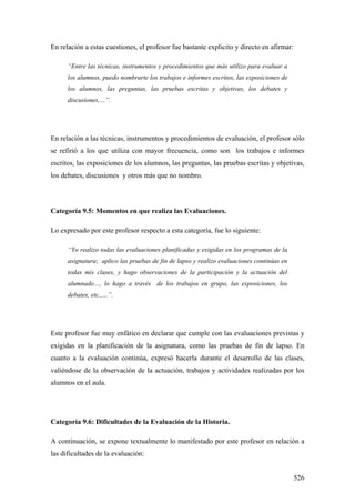 526
En relación a estas cuestiones, el profesor fue bastante explicito y directo en afirmar:
“Entre las técnicas, instrumentos y procedimientos que más utilizo para evaluar a
los alumnos, puedo nombrarte los trabajos e informes escritos, las exposiciones de
los alumnos, las preguntas, las pruebas escritas y objetivas, los debates y
discusiones,…”.
En relación a las técnicas, instrumentos y procedimientos de evaluación, el profesor sólo
se refirió a los que utiliza con mayor frecuencia, como son los trabajos e informes
escritos, las exposiciones de los alumnos, las preguntas, las pruebas escritas y objetivas,
los debates, discusiones y otros más que no nombro.
Categoría 9.5: Momentos en que realiza las Evaluaciones.
Lo expresado por este profesor respecto a esta categoría, fue lo siguiente:
“Yo realizo todas las evaluaciones planificadas y exigidas en los programas de la
asignatura; aplico las pruebas de fin de lapso y realizo evaluaciones continúas en
todas mis clases, y hago observaciones de la participación y la actuación del
alumnado…, lo hago a través de los trabajos en grupo, las exposiciones, los
debates, etc.,…”.
Este profesor fue muy enfático en declarar que cumple con las evaluaciones previstas y
exigidas en la planificación de la asignatura, como las pruebas de fin de lapso. En
cuanto a la evaluación continúa, expresó hacerla durante el desarrollo de las clases,
valiéndose de la observación de la actuación, trabajos y actividades realizadas por los
alumnos en el aula.
Categoría 9.6: Dificultades de la Evaluación de la Historia.
A continuación, se expone textualmente lo manifestado por este profesor en relación a
las dificultades de la evaluación:
 