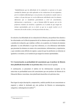 527
“Indudablemente que las dificultades de la evaluación se expresan en la gran
cantidad de alumnos que salen aplazados en las evaluaciones de esta asignatura,
pero la verdadera dificultad que se nos presenta a los profesores cuando vamos a
evaluar, es la que tiene que ver con las diferencias individuales entre los alumnos,
diferencias que se manifiestan generalmente a nivel de conocimientos,
informaciones y experiencias, y que es bastante difícil de superar, por eso los
profesores tratamos de nivelarlos o igualarlos en el sentido de que tengan las
mismas oportunidades, pero no es fácil, ya que no se puede resolver en el
transcurso de un año escolar y con tan pocas horas de clase,…”.
En relación a las dificultades de la evaluación de la Historia, este profesor hizo alusión a
las relacionadas con la falta de preparación de los alumnos para enfrentar las actividades
y pruebas de evaluación, que vendrían a influir, en su opinión, en el número de alumnos
aplazados. La otra dificultad a la que hizo referencia, es a las diferencias individuales
que presentan los alumnos en cuanto a los conocimientos, informaciones y experiencias,
y que considera como difíciles de superar, a pesar de que los profesores se esfuerzan en
igualarlos o nivelarlos, en el sentido de que tengan las mismas oportunidades.
9.3. Caracterización en profundidad del conocimiento que el profesor de Historia
tiene planificado desarrollar en su próxima clase. (Entrevista de Agenda).
A continuación, se presentará el análisis de las informaciones recogidas en las
entrevistas en profundidad acerca del conocimiento que este profesor de Historia de la
Educación Básica venezolana, tiene planificado desarrollar en la próxima clase.
Para lograr la mejor descripción, comprensión y análisis posible de este conocimiento se
organizó y ordenó lo declarado por este profesor de Historia en metacategorías,
categorías y subcategorías de análisis353
.
353
Véase anexos 8 y 9.
 