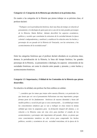 529
Categoría 1.2: Categorías de la Historia que abordará en la próxima clase.
En cuanto a las categorías de la Historia que piensa trabajar en su próxima clase, el
profesor declaró:
“Trabajare con la periodización histórica, haré una línea de tiempo en relación al
pensamiento y la ideología de quien para mi es uno de los más grandes personajes
de la Historia; Simón Bolívar. Además describiré los aspectos económicos,
políticos y sociales que constituían la estructura de la sociedad durante la época
colonial e independentista, y analizaré y estableceré la relación entre los hechos y
personajes de ese pasado de la Historia de Venezuela, con las estructuras y los
acontecimientos de la sociedad actual”.
Entre las categorías históricas que el profesor declaró abordaría en su próxima clase,
destaca; la periodización de la Historia, la línea del tiempo histórico, los grandes
personajes de la Historia, su pensamiento e ideología, los aspectos estructurales de las
sociedades históricas, así como la relación entre pasado y presente, y entre hechos y
acontecimientos históricos.
Categoría 1.3: Importancia y Utilidad de los Contenidos de la Historia que piensa
desarrollar.
En relación a la utilidad, este profesor fue bien enfático en señalar:
“…considero que los temas que tratan sobre nuestra Historia y en particular los
que tienen que ver con el pensamiento bolivariano son muy importantes, porque
forman parte de los fundamentos históricos de nuestra identidad y hasta del
modelo político y social de país que se esta construyendo…. La utilidad que tienen
los conocimientos temáticos que se van a trabajar en clase tienen la misma
utilidad que tiene la asignatura para la formación integral del alumno, y en
relación a la Historia como tal, ésta sirve para facilitar el estudio de los
acontecimientos y personajes más importantes del pasado. Ahora, yo pienso que
estos conocimientos temáticos no sólo sirven para comprender los hechos
políticos, sociales y económicos de esa sociedad venezolana, de la época de la
 