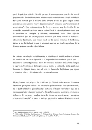 53
partir de prácticas radicales. De allí, que uno de sus argumentos centrales fue que el
proyecto debía fundamentarse en las necesidades de los adolescentes, lo que le sirvió de
base para plantear que la Historia como materia escolar no podía seguir siendo
considerada como un mero “cuerpo de conocimientos”, sino como una “aproximación al
conocimiento”. Este posicionamiento lo llevó a proponer que la elección de los
contenidos programáticos debía hacerse en función de la conveniencia que tenían para
la enseñanza de conceptos y destrezas, considerados éstos, como aspectos
fundamentales para las investigaciones históricas que debía realizar el alumnado-
adolescente. Igualmente, hizo énfasis en el uso de fuentes primarias de la Historia,
debido a que la finalidad es que el alumnado pase de un simple aprendizaje de la
Historia, a pensar como los Historiadores.
En cuanto a las múltiples necesidades que la Historia podía y debía satisfacer, el autor
las sintetizó en las cinco siguientes: 1. Comprensión del mundo en que se vive. 2.
Encontrar la identidad personal, a través del estudio de individuos de diferentes tiempos
y lugares. 3. Comprensión de los procesos de cambio y continuidad en las cuestiones
humanas. 4. Adquirir interés para el ocio. 5. Desarrollar habilidades para pensar
críticamente y hacer valoraciones sobre cuestiones humanas.
El propósito de este proyecto fue explicitado por Shemilt, quien sostenía de manera
irrebatible, que a pesar de que a los niños se les puede enseñar a creer en varias cosas,
no se puede afirmar de que sepan algo, hasta que no hayan comprendido algo de la
naturaleza de la investigación histórica31
. Sin embargo, pronto aparecieron opositores y
defensores del proyecto, y muchos fueron los juicios que generó, como las severas
críticas que Plowright32
le hizo a la analogía que en él se hacia del Historiador con el
31
D. J. Shemilt. History 13 -16… Op.cit. 1980. Pp. 25-30.
32
J. Plowright. “Watching the Detectives: A Critique of the Schools Council`s Analogy between the
Historian and the Detective”. En: Teaching History, Nº 35, 1983. Pp. 6-9.
 