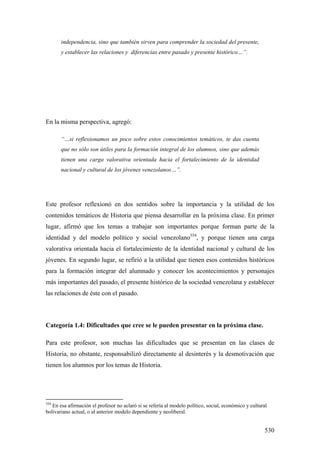 530
independencia, sino que también sirven para comprender la sociedad del presente,
y establecer las relaciones y diferencias entre pasado y presente histórico…”.
En la misma perspectiva, agregó:
“…si reflexionamos un poco sobre estos conocimientos temáticos, te das cuenta
que no sólo son útiles para la formación integral de los alumnos, sino que además
tienen una carga valorativa orientada hacia el fortalecimiento de la identidad
nacional y cultural de los jóvenes venezolanos…”.
Este profesor reflexionó en dos sentidos sobre la importancia y la utilidad de los
contenidos temáticos de Historia que piensa desarrollar en la próxima clase. En primer
lugar, afirmó que los temas a trabajar son importantes porque forman parte de la
identidad y del modelo político y social venezolano354
, y porque tienen una carga
valorativa orientada hacia el fortalecimiento de la identidad nacional y cultural de los
jóvenes. En segundo lugar, se refirió a la utilidad que tienen esos contenidos históricos
para la formación integrar del alumnado y conocer los acontecimientos y personajes
más importantes del pasado, el presente histórico de la sociedad venezolana y establecer
las relaciones de éste con el pasado.
Categoría 1.4: Dificultades que cree se le pueden presentar en la próxima clase.
Para este profesor, son muchas las dificultades que se presentan en las clases de
Historia, no obstante, responsabilizó directamente al desinterés y la desmotivación que
tienen los alumnos por los temas de Historia.
354
En esa afirmación el profesor no aclaró si se refería al modelo político, social, económico y cultural
bolivariano actual, o al anterior modelo dependiente y neoliberal.
 