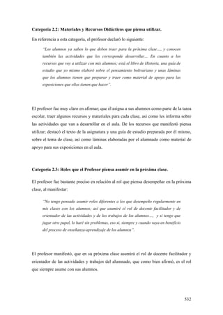 532
Categoría 2.2: Materiales y Recursos Didácticos que piensa utilizar.
En referencia a esta categoría, el profesor declaró lo siguiente:
“Los alumnos ya saben lo que deben traer para la próxima clase…, y conocen
también las actividades que les corresponde desarrollar… En cuanto a los
recursos que voy a utilizar con mis alumnos; está el libro de Historia, una guía de
estudio que yo mismo elaboré sobre el pensamiento bolivariano y unas láminas
que los alumnos tienen que preparar y traer como material de apoyo para las
exposiciones que ellos tienen que hacer”.
El profesor fue muy claro en afirmar; que él asigna a sus alumnos como parte de la tarea
escolar, traer algunos recursos y materiales para cada clase, así como les informa sobre
las actividades que van a desarrollar en el aula. De los recursos que manifestó piensa
utilizar; destacó el texto de la asignatura y una guía de estudio preparada por él mismo,
sobre el tema de clase, así como láminas elaboradas por el alumnado como material de
apoyo para sus exposiciones en el aula.
Categoría 2.3: Roles que el Profesor piensa asumir en la próxima clase.
El profesor fue bastante preciso en relación al rol que piensa desempeñar en la próxima
clase, al manifestar:
“No tengo pensado asumir roles diferentes a los que desempeño regularmente en
mis clases con los alumnos; así que asumiré el rol de docente facilitador y de
orientador de las actividades y de los trabajos de los alumnos…, y si tengo que
jugar otro papel, lo haré sin problemas, eso si, siempre y cuando vaya en beneficio
del proceso de enseñanza-aprendizaje de los alumnos”.
El profesor manifestó, que en su próxima clase asumirá el rol de docente facilitador y
orientador de las actividades y trabajos del alumnado, que como bien afirmó, es el rol
que siempre asume con sus alumnos.
 
