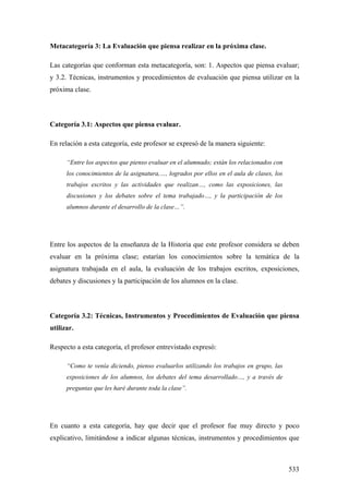 533
Metacategoría 3: La Evaluación que piensa realizar en la próxima clase.
Las categorías que conforman esta metacategoría, son: 1. Aspectos que piensa evaluar;
y 3.2. Técnicas, instrumentos y procedimientos de evaluación que piensa utilizar en la
próxima clase.
Categoría 3.1: Aspectos que piensa evaluar.
En relación a esta categoría, este profesor se expresó de la manera siguiente:
“Entre los aspectos que pienso evaluar en el alumnado; están los relacionados con
los conocimientos de la asignatura,…, logrados por ellos en el aula de clases, los
trabajos escritos y las actividades que realizan…, como las exposiciones, las
discusiones y los debates sobre el tema trabajado…, y la participación de los
alumnos durante el desarrollo de la clase…”.
Entre los aspectos de la enseñanza de la Historia que este profesor considera se deben
evaluar en la próxima clase; estarían los conocimiento