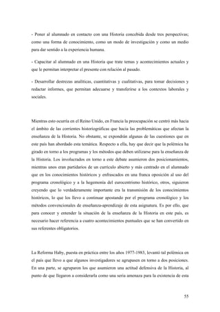 55
- Poner al alumnado en contacto con una Historia concebida desde tres perspectivas;
como una forma de conocimiento, como un modo de investigación y como un medio
para dar sentido a la experiencia humana.
- Capacitar al alumnado en una Historia que trate temas y acontecimientos actuales y
que le permitan interpretar el presente con relación al pasado.
- Desarrollar destrezas analíticas, cuantitativas y cualitativas, para tomar decisiones y
redactar informes, que permitan adecuarse y transferirse a los contextos laborales y
sociales.
Mientras esto ocurría en el Reino Unido, en Francia la preocupación se centró más hacia
el ámbito de las corrientes historiográficas que hacia las problemáticas que afectan la
enseñanza de la Historia. No obstante, se expondrán algunas de las cuestiones que en
este país han abordado esta temática. Respecto a ella, hay que decir que la polémica ha
girado en torno a los programas y los métodos que deben utilizarse para la enseñanza de
la Historia. Los involucrados en torno a este debate asumieron dos posicionamientos,
mientras unos eran partidarios de un currículo abierto y más centrado en el alumnado
que en los conocimientos históricos y enfrascados en una franca oposición al uso del
programa cronológico y a la hegemonía del eurocentrismo histórico, otros, siguieron
creyendo que lo verdaderamente importante era la transmisión de los conocimientos
históricos, lo que los llevo a continuar apostando por el programa cronológico y los
métodos convencionales de enseñanza-aprendizaje de esta asignatura. Es por ello, que
para conocer y entender la situación de la enseñanza de la Historia en este país, es
necesario hacer referencia a cuatro acontecimientos puntuales que se han convertido en
sus referentes obligatorios.
La Reforma Haby, puesta en práctica entre los años 1977-1983, levantó tal polémica en
el país que llevo a que algunos investigadores se agrupasen en torno a dos posiciones.
En una parte, se agruparon los que asumieron una actitud defensiva de la Historia, al
punto de que llegaron a considerarla como una seria amenaza para la existencia de esta
 