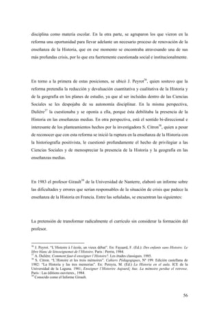 56
disciplina como materia escolar. En la otra parte, se agruparon los que vieron en la
reforma una oportunidad para llevar adelante un necesario proceso de renovación de la
enseñanza de la Historia, que en ese momento se encontraba atravesando una de sus
más profundas crisis, por lo que era fuertemente cuestionada social e institucionalmente.
En torno a la primera de estas posiciones, se ubicó J. Peyrot36
, quien sostuvo que la
reforma pretendía la reducción y devaluación cuantitativa y cualitativa de la Historia y
de la geografía en los planes de estudio, ya que al ser incluidas dentro de las Ciencias
Sociales se les despojaba de su autonomía disciplinar. En la misma perspectiva,
Dulière37
la cuestionaba y se oponía a ella, porque ésta debilitaba la presencia de la
Historia en las enseñanzas medias. En otra perspectiva, está el sentido bi-direccional e
interesante de los planteamientos hechos por la investigadora S. Citron38
, quien a pesar
de reconocer que con esta reforma se inició la ruptura en la enseñanza de la Historia con
la historiografía positivista, le cuestionó profundamente el hecho de privilegiar a las
Ciencias Sociales y de menospreciar la presencia de la Historia y la geografía en las
enseñanzas medias.
En 1983 el profesor Girault39
de la Universidad de Nanterre, elaboró un informe sobre
las dificultades y errores que serían responsables de la situación de crisis que padece la
enseñanza de la Historia en Francia. Entre las señaladas, se encuentran las siguientes:
La pretensión de transformar radicalmente el currículo sin considerar la formación del
profesor.
36
J. Peyrot. “L`Histoire à l`école, un vieux débat”. En: Fayaard, F. (Ed.): Des enfants sans Histoire. Le
libre blanc de lènsseignemet de l`Histoire. Paris : Perrin, 1984.
37
A. Dulière. Comment faut-il enseigner l`Histoire?. Les études classiques. 1985.
38
S. Citron. “L`Histoire et les trois mémoires”. Cahiers Pédagogiques, Nº 199. Edición castellana de
1982: “La Historia y las tres memorias”. En: Pereyra, M. (Ed.) La Historia en el aula. ICE de la
Universidad de la Laguna. 1981; Enseigner l`Historire Aujourd¡ hue. La mémoire perdue el retrowe.
Paris : Las éditions ouvrieres., 1984.
39
Conocido como el Informe Girault.
 