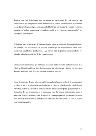 57
Sostiene que las dificultades que presentan los programas de esta materia, son
consecuencia del antagonismo entre la obtención de ciertos conocimientos relacionados
con el desarrollo cronológico y la causalidad histórica, sin abordar la Historia como una
sucesión de hechos importantes, evitando sucumbir a la “Historia evénementielle” o a
los repasos cronológicos.
El informe hace referencia a la pugna existente entre la obtención de conocimientos y
los métodos. En ese sentido, la reforma planteó que la adquisición de éstos debía
hacerse en igualdad de condiciones. A pesar de ello, la práctica dio prioridad a los
métodos sobre la adquisición de los conocimientos.
En relación a la influencia que ha tenido la Escuela de los Annales en la enseñanza de la
Historia, Girault adujó que para la transmisión de este tipo de Historia era necesario
poseer a priori una serie de conocimientos históricos básicos.
Como la intención de este informe era llevar adelante la renovación de la enseñanza de
la Historia, en él se plantea la reubicación de la Historia y la Geografía en el sistema
educativo, definir la utilidad de estas disciplinas en relación al papel que cumplen en la
formación de los ciudadanos y el considerar con la misma importancia, tanto la
obtención de conocimientos como de métodos. En esa perspectiva, presentó un esquema
para desarrollar la enseñanza de la Historia en base a tres finalidades. El cual se expone
en el siguiente cuadro:
 