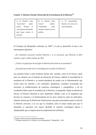 58
Cuadro. 2. Informe Girault: Desarrollo de la Enseñanza de la Historia:40
a) La Historia como
“savoir-faire” (saber
hacer): Primero el
conocimiento del pasado
para luego conocer el
presente.
b) La Historia como
“savoir” (saber).
Considerada como
memoria colectiva de los
pueblos.
c) El conocimiento
histórico al servicio de
otras disciplinas.
El Coloquio de Montpellier realizado en 198441
, el cual se desarrolló en base a las
interrogantes siguientes:
- ¿Es realmente necesario enseñar Historia, y si es necesaria, qué Historia se debe
enseñar o qué se debe enseñar de ella?
- ¿Cuál es el papel que ha de jugar la Historia Nacional en la enseñanza?
- ¿Se puede prescindir de la cronología para enseñar la Historia?
Las posturas frente a estas temáticas fueron muy variadas, como la de Savary, quien
para ese entonces era el ministro de educación de Francia, admitió la necesidad de la
enseñanza de la Historia y se mostró partidario de acabar con el enfrentamiento que
existía entre los métodos y los contenidos. Igualmente, consideró recomendar por
necesario, el establecimiento de contextos cronológicos y cartográficos, y de un
vocabulario básico para la enseñanza de la Historia y la geografía. Según la opinión de
Savary, la Historia Nacional es muy importante, debido a que es la asignatura que
favorece la creación y el fortalecimiento de los lazos colectivos entre los individuos.
Además, piensa que la Historia de Francia posee una gran trascendencia para el resto de
la Historia universal, a la vez que la considera como la mejor aliada para que el
alumnado se aproxime con mayor facilidad al contexto cronológico básico e
indispensable que se requiere para la comprensión de la Historia.
40
Fuente: Informe Girault. Elaboración propia.
41
“Colloque nacional sur l`Histoire et son enseignement”. Montpellier., 1984.
 