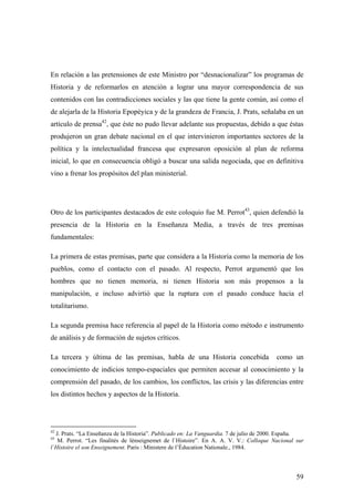 59
En relación a las pretensiones de este Ministro por “desnacionalizar” los programas de
Historia y de reformarlos en atención a lograr una mayor correspondencia de sus
contenidos con las contradicciones sociales y las que tiene la gente común, así como el
de alejarla de la Historia Epopéyica y de la grandeza de Francia, J. Prats, señalaba en un
artículo de prensa42
, que éste no pudo llevar adelante sus propuestas, debido a que éstas
produjeron un gran debate nacional en el que intervinieron importantes sectores de la
política y la intelectualidad francesa que expresaron oposición al plan de reforma
inicial, lo que en consecuencia obligó a buscar una salida negociada, que en definitiva
vino a frenar los propósitos del plan ministerial.
Otro de los participantes destacados de este coloquio fue M. Perrot43
, quien defendió la
presencia de la Historia en la Enseñanza Media, a través de tres premisas
fundamentales:
La primera de estas premisas, parte que considera a la Historia como la memoria de los
pueblos, como el contacto con el pasado. Al respecto, Perrot argumentó que los
hombres que no tienen memoria, ni tienen Historia son más propensos a la
manipulación, e incluso advirtió que la ruptura con el pasado conduce hacia el
totalitarismo.
La segunda premisa hace referencia al papel de la Historia como método e instrumento
de análisis y de formación de sujetos críticos.
La tercera y última de las premisas, habla de una Historia concebida como un
conocimiento de indicios tempo-espaciales que permiten accesar al conocimiento y la
comprensión del pasado, de los cambios, los conflictos, las crisis y las diferencias entre
los distintos hechos y aspectos de la Historia.
42
J. Prats. “La Enseñanza de la Historia”. Publicado en: La Vanguardia. 7 de julio de 2000. España.
43
M. Perrot. “Les finalités de lènseignemet de l`Histoire”. En A. A. V. V.: Colloque Nacional sur
l`Histoire el son Enseignement. Paris : Ministere de l’Èducation Nationale., 1984.
 
