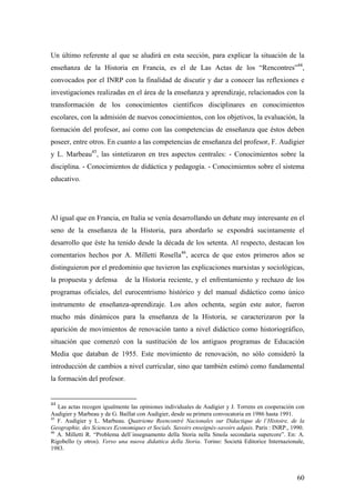 60
Un último referente al que se aludirá en esta sección, para explicar la situación de la
enseñanza de la Historia en Francia, es el de Las Actas de los “Rencontres”44
,
convocados por el INRP con la finalidad de discutir y dar a conocer las reflexiones e
investigaciones realizadas en el área de la enseñanza y aprendizaje, relacionados con la
transformación de los conocimientos científicos disciplinares en conocimientos
escolares, con la admisión de nuevos conocimientos, con los objetivos, la evaluación, la
formación del profesor, así como con las competencias de enseñanza que éstos deben
poseer, entre otros. En cuanto a las competencias de enseñanza del profesor, F. Audigier
y L. Marbeau45
, las sintetizaron en tres aspectos centrales: - Conocimientos sobre la
disciplina. - Conocimientos de didáctica y pedagogía. - Conocimientos sobre el sistema
educativo.
Al igual que en Francia, en Italia se venía desarrollando un debate muy interesante en el
seno de la enseñanza de la Historia, para abordarlo se expondrá sucintamente el
desarrollo que éste ha tenido desde la década de los setenta. Al respecto, destacan los
comentarios hechos por A. Milletti Rosella46
, acerca de que estos primeros años se
distinguieron por el predominio que tuvieron las explicaciones marxistas y sociológicas,
la propuesta y defensa de la Historia reciente, y el enfrentamiento y rechazo de los
programas oficiales, del eurocentrismo histórico y del manual didáctico como único
instrumento de enseñanza-aprendizaje. Los años ochenta, según este autor, fueron
mucho más dinámicos para la enseñanza de la Historia, se caracterizaron por la
aparición de movimientos de renovación tanto a nivel didáctico como historiográfico,
situación que comenzó con la sustitución de los antiguos programas de Educación
Media que databan de 1955. Este movimiento de renovación, no sólo consideró la
introducción de cambios a nivel curricular, sino que también estimó como fundamental
la formación del profesor.
44
Las actas recogen igualmente las opiniones individuales de Audigier y J. Torrens en cooperación con
Audigier y Marbeau y de G. Baillat con Audigier, desde su primera convocatoria en 1986 hasta 1991.
45
F. Audigier y L. Marbeau. Quatrieme Reencontré Nacionales sur Didactique de l`Histoire, de la
Geographie, des Sciences Economiques et Socials. Savoirs enseignès-savoirs adquis. Paris : INRP., 1990.
46
A. Milletti R. “Problema dell`insegnamento della Storia nella Smola secondaria supercore”. En: A.
Rigobello (y otros). Verso una nuova didattica della Storia. Torino: Societá Editorice Internazionale,
1983.
 