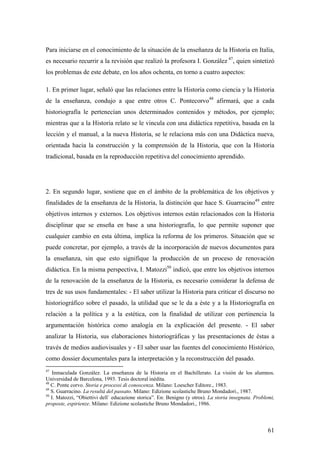 61
Para iniciarse en el conocimiento de la situación de la enseñanza de la Historia en Italia,
es necesario recurrir a la revisión que realizó la profesora I. González 47
, quien sintetizó
los problemas de este debate, en los años ochenta, en torno a cuatro aspectos:
1. En primer lugar, señaló que las relaciones entre la Historia como ciencia y la Historia
de la enseñanza, condujo a que entre otros C. Pontecorvo48
afirmará, que a cada
historiografía le pertenecían unos determinados contenidos y métodos, por ejemplo;
mientras que a la Historia relato se le vincula con una didáctica repetitiva, basada en la
lección y el manual, a la nueva Historia, se le relaciona más con una Didáctica nueva,
orientada hacia la construcción y la comprensión de la Historia, que con la Historia
tradicional, basada en la reproducción repetitiva del conocimiento aprendido.
2. En segundo lugar, sostiene que en el ámbito de la problemática de los objetivos y
finalidades de la enseñanza de la Historia, la distinción que hace S. Guarracino49
entre
objetivos internos y externos. Los objetivos internos están relacionados con la Historia
disciplinar que se enseña en base a una historiografía, lo que permite suponer que
cualquier cambio en esta última, implica la reforma de los primeros. Situación que se
puede concretar, por ejemplo, a través de la incorporación de nuevos documentos para
la enseñanza, sin que esto signifique la producción de un proceso de renovación
didáctica. En la misma perspectiva, I. Matozzi50
indicó, que entre los objetivos internos
de la renovación de la enseñanza de la Historia, es necesario considerar la defensa de
tres de sus usos fundamentales: - El saber utilizar la Historia para criticar el discurso no
historiográfico sobre el pasado, la utilidad que se le da a éste y a la Historiografía en
relación a la política y a la estética, con la finalidad de utilizar con pertinencia la
argumentación histórica como analogía en la explicación del presente. - El saber
analizar la Historia, sus elaboraciones historiográficas y las presentaciones de éstas a
través de medios audiovisuales y - El saber usar las fuentes del conocimiento Histórico,
como dossier documentales para la interpretación y la reconstrucción del pasado.
47
Inmaculada González. La enseñanza de la Historia en el Bachillerato. La visión de los alumnos.
Universidad de Barcelona, 1993. Tesis doctoral inédita.
48
C. Ponte corvo. Storia e processi di conoscenza. Milano: Loescher Editore., 1983.
49
S. Guarracino. La resultá del passato. Milano: Edizione scolastiche Bruno Mondadori., 1987.
50
I. Matozzi, “Obiettivi dell` educazione storica”. En: Benigno (y otros). La storia insegnata. Problemi,
proposte, espirienze. Milano: Edizione scolastiche Bruno Mondadori., 1986.
 