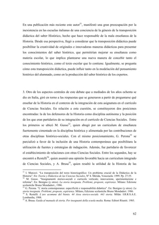 62
En una publicación más reciente este autor51
, manifestó una gran preocupación por la
inexistencia en las escuelas italianas de una conciencia de la génesis de la transposición
didáctica del saber Histórico, hecho que hace responsable de la mala enseñanza de la
Historia. Desde esa perspectiva, llegó a considerar que la transposición didáctica puede
posibilitar la creatividad de originales e innovadoras maneras didácticas para presentar
los conocimientos del saber histórico, que permitirían mejorar su enseñanza como
materia escolar, lo que implica plantearse una nueva manera de concebir tanto el
conocimiento histórico, como el texto escolar que lo contiene. Igualmente, se pregunta
cómo esta transposición didáctica, puede influir tanto en la modelación del pensamiento
histórico del alumnado, como en la producción del saber histórico de los expertos.
3. Otro de los aspectos centrales de este debate que a mediados de los años ochenta se
dio en Italia, giró en torno a las respuestas que se generaron a partir de preguntarse qué
enseñar de la Historia en el contexto de la integración de esta asignatura en el currículo
de Ciencias Sociales. En relación a esta cuestión, se constituyeron dos posiciones
encontradas: la de los defensores de la Historia como disciplina autónoma y la posición
de los que eran partidarios de su integración en el currículo de Ciencias Sociales. Entre
los primeros se ubicó M. Gusso52
, quien abogó por un curriculum de enseñanza
fuertemente cimentado en la disciplina histórica y alimentada por las contribuciones de
otras disciplinas histórico-sociales. Con el mismo posicionamiento, G. Perona53
se
parcializó a favor de la inclusión de una Historia contemporánea que posibilitara la
utilización de fuentes y estrategias de indagación. Además, fue partidario de favorecer
el establecimiento de relaciones con otras Ciencias Sociales. Entre los segundos, hay se
encontró a Restelli54
, quien asumió una opinión favorable hacia un curriculum integrado
de Ciencias Sociales, y A. Brusa55
, quien resaltó la utilidad de la Historia de las
51
I. Matozzi. “La transposición del texto historiográfico: Un problema crucial de la Didáctica de la
Historia”. En: Teoría y Didáctica de las Ciencias Sociales, Nº 4. Mérida, Venezuela: 1999. Pp. 27-55.
52
M. Gusso. “Insegnamenti storico-sociali e curricolo verticale; innovazione, sperimentazione e
reforma”. En: Benigno (y otros). La storia insegnata. Problemi, proposte, espirienze. Milano: Edizione
scolastiche Bruno Mondadori., 1986.
53
G. Perona. “L`storia contemporanea: especificitá e responsabilitá didattica”. En: Benigno (y otros). La
storia insegnata. Problemi, proposte, espirienze. Milano, Edizione scolastiche Bruno Mondadori. 1986.
54
S. Restelli. L`are acomune del bienio. 44 Area storico-sociale. 441 storia. Milán: I.R.R.S.A.E.
Lombardia, 1988.
55
A. Brusa. Guida al manuale di storia. Per insegnanti della scuola media. Roma: Editori Riuniti. 1985.
 