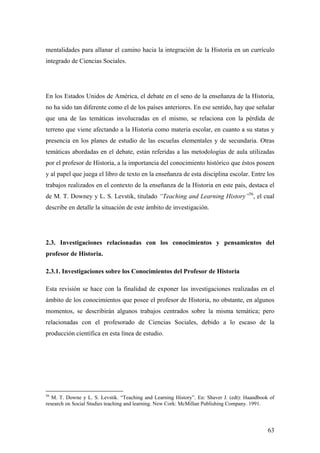 63
mentalidades para allanar el camino hacia la integración de la Historia en un currículo
integrado de Ciencias Sociales.
En los Estados Unidos de América, el debate en el seno de la enseñanza de la Historia,
no ha sido tan diferente como el de los países anteriores. En ese sentido, hay que señalar
que una de las temáticas involucradas en el mismo, se relaciona con la pérdida de
terreno que viene afectando a la Historia como materia escolar, en cuanto a su status y
presencia en los planes de estudio de las escuelas elementales y de secundaria. Otras
temáticas abordadas en el debate, están referidas a las metodologías de aula utilizadas
por el profesor de Historia, a la importancia del conocimiento histórico que éstos poseen
y al papel que juega el libro de texto en la enseñanza de esta disciplina escolar. Entre los
trabajos realizados en el contexto de la enseñanza de la Historia en este país, destaca el
de M. T. Downey y L. S. Levstik, titulado “Teaching and Learning History”56
, el cual
describe en detalle la situación de este ámbito de investigación.
2.3. Investigaciones relacionadas con los conocimientos y pensamientos del
profesor de Historia.
2.3.1. Investigaciones sobre los Conocimientos del Profesor de Historia
Esta revisión se hace con la finalidad de exponer las investigaciones realizadas en el
ámbito de los conocimientos que posee el profesor de Historia, no obstante, en algunos
momentos, se describirán algunos trabajos centrados sobre la misma temática; pero
relacionadas con el profesorado de Ciencias Sociales, debido a lo escaso de la
producción científica en esta línea de estudio.
56
M. T. Downe y L. S. Levstik. “Teaching and Learning History”. En: Shaver J. (edt): Haandbook of
research on Social Studies teaching and learning. New Cork: McMillan Publishing Company. 1991.
 