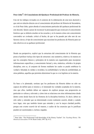 64
Peter John57
: El Conocimiento del Quehacer Profesional del Profesor de Historia.
Uno de los trabajos revisados en el contexto de la elaboración de esta tesis doctoral y
que está en relación directa con el conocimiento del profesor de Historia de Secundaria,
es el de Peter John, quien aborda el conocimiento particular del quehacer profesional de
este docente. Quien a pesar de reconocer la preocupación que existe por el conocimiento
histórico que se debería enseñar en las escuelas y en la manera cómo este conocimiento
convendría ser evaluado, criticó el hecho, de que se ha pasado por alto uno de sus
factores claves; el tipo de conocimiento que necesitan los profesores de Historia para ser
más efectivos en su quehacer profesional.
Desde esa perspectiva, explicó que la estructura del conocimiento de la Historia que
posee el profesor incluye dos tipos de estructura: una sustantiva, relativa a la manera en
que los conceptos básicos y principios de la materia son organizados para incorporar
informaciones específicas y conocimiento factual y otra, sintáctica, referida a la propia
disciplina, esto es, al conjunto de formas mediante las cuales se puede establecer la
verdad o falsedad, la validez o invalidez, la confiabilidad o la falta de confiabilidad, en
otras palabras, aquellas que permiten determinar lo que es o no legítimo en la materia.
En base a lo planteado, sostiene que los profesores de Historia deben no sólo ser
capaces de definir para sí mismos y el alumnado las verdades aceptadas de la materia,
sino que ellos, también deben ser capaces de explicar porque una proposición en
particular es valiosa y relevante y cómo ésta se relaciona con otras informaciones desde
dentro como desde fuera de las fronteras de la disciplina histórica. Es decir, deben no
sólo saber y entender que un determinado evento realmente ocurrió, dónde y cuándo
tuvo lugar, sino que también tienen que entender y con la mayor claridad posible,
porque este evento ocurrió de tal manera, o cuáles de las creencias que lo justifican
pueden ser cuestionadas o, incluso, negadas.
57
Peter John. “The Professional Craft Knowledge of the History Teacher”. En: Teaching History. The
Historical Association. Nº 64. Reino Unido, 1991. Pp. 8-12.
 