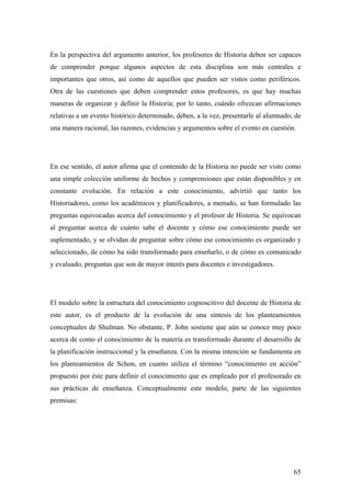 65
En la perspectiva del argumento anterior, los profesores de Historia deben ser capaces
de comprender porque algunos aspectos de esta disciplina son más centrales e
importantes que otros, así como de aquellos que pueden ser vistos como periféricos.
Otra de las cuestiones que deben comprender estos profesores, es que hay muchas
maneras de organizar y definir la Historia; por lo tanto, cuándo ofrezcan afirmaciones
relativas a un evento histórico determinado, deben, a la vez, presentarle al alumnado, de
una manera racional, las razones, evidencias y argumentos sobre el evento en cuestión.
En ese sentido, el autor afirma que el contenido de la Historia no puede ser visto como
una simple colección uniforme de hechos y comprensiones que están disponibles y en
constante evolución. En relación a este conocimiento, advirtió que tanto los
Historiadores, como los académicos y planificadores, a menudo, se han formulado las
preguntas equivocadas acerca del conocimiento y el profesor de Historia. Se equivocan
al preguntar acerca de cuánto sabe el docente y cómo ese conocimiento puede ser
suplementado, y se olvidan de preguntar sobre cómo ese conocimiento es organizado y
seleccionado, de cómo ha sido transformado para enseñarlo, o de cómo es comunicado
y evaluado, preguntas que son de mayor interés para docentes e investigadores.
El modelo sobre la estructura del conocimiento cognoscitivo del docente de Historia de
este autor, es el producto de la evolución de una síntesis de los planteamientos
conceptuales de Shulman. No obstante, P. John sostiene que aún se conoce muy poco
acerca de como el conocimiento de la materia es transformado durante el desarrollo de
la planificación instruccional y la enseñanza. Con la misma intención se fundamenta en
los planteamientos de Schon, en cuanto utiliza el término “conocimiento en acción”
propuesto por éste para definir el conocimiento que es empleado por el profesorado en
sus prácticas de enseñanza. Conceptualmente este modelo, parte de las siguientes
premisas:
 