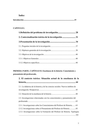 7
Índice
Introducción.............................................................................................................19
CAPITULO I.
1.Definición del problema de investigación................................ 28
2. Contextualización teórica de la investigación ........................ 31
3.Presentación de la investigación............................................... 34
3.1. Preguntas iniciales de la investigación......................................................37
3.2. Hipótesis generales de la investigación.....................................................38
3.3. Objetivos de la investigación.....................................................................40
3.3.1. Objetivos Generales................................................................................40
3.3.2. Objetivos específicos..............................................................................40
PRIMERA PARTE. CAPÍTULO II. Enseñanza de la historia: Conocimiento y
pensamiento del profesorado.
2. El contexto teórico: Situación actual de la enseñanza de la
historia............................................................................................ 44
2.1. La didáctica de la historia y de las ciencias sociales: Nuevos ámbitos de
investigación. Perspectivas...............................................................................45
2.2. Situación de la enseñanza de la historia ....................................................48
2.3. Investigaciones relacionadas con los conocimientos y pensamientos del
profesorado.......................................................................................................63
2.3.1. Investigaciones sobre los Conocimientos del Profesor de Historia........63
2.3.2. Investigaciones sobre el Pensamiento del Profesor de Historia .............85
2.3.3. Investigaciones sobre la Formación del Profesor de Historia. Tipologías
..........................................................................................................................101
 