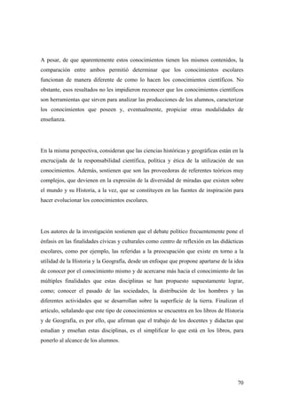 70
A pesar, de que aparentemente estos conocimientos tienen los mismos contenidos, la
comparación entre ambos permitió determinar que los conocimientos escolares
funcionan de manera diferente de como lo hacen los conocimientos científicos. No
obstante, esos resultados no les impidieron reconocer que los conocimientos científicos
son herramientas que sirven para analizar las producciones de los alumnos, caracterizar
los conocimientos que poseen y, eventualmente, propiciar otras modalidades de
enseñanza.
En la misma perspectiva, consideran que las ciencias históricas y geográficas están en la
encrucijada de la responsabilidad científica, política y ética de la utilización de sus
conocimientos. Además, sostienen que son las proveedoras de referentes teóricos muy
complejos, que devienen en la expresión de la diversidad de miradas que existen sobre
el mundo y su Historia, a la vez, que se constituyen en las fuentes de inspiración para
hacer evolucionar los conocimientos escolares.
Los autores de la investigación sostienen que el debate político frecuentemente pone el
énfasis en las finalidades cívicas y culturales como centro de reflexión en las didácticas
escolares, como por ejemplo, las referidas a la preocupación que existe en torno a la
utilidad de la Historia y la Geografía, desde un enfoque que propone apartarse de la idea
de conocer por el conocimiento mismo y de acercarse más hacia el conocimiento de las
múltiples finalidades que estas disciplinas se han propuesto supuestamente lograr,
como; conocer el pasado de las sociedades, la distribución de los hombres y las
diferentes actividades que se desarrollan sobre la superficie de la tierra. Finalizan el
artículo, señalando que este tipo de conocimientos se encuentra en los libros de Historia
y de Geografía, es por ello, que afirman que el trabajo de los docentes y didactas que
estudian y enseñan estas disciplinas, es el simplificar lo que está en los libros, para
ponerlo al alcance de los alumnos.
 