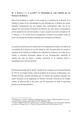 71
M. T. Downey y L. S. Levstik60
: La Metodología de Aula Utilizada por los
Profesores de Historia.
Otra de las temáticas de estudio en este campo de la enseñanza de la Historia, es la
referida al estudio de las metodologías de aula utilizadas por el profesor que enseña
disciplina. Considerando que esta temática trata explícitamente sobre uno de los
aspectos del conocimiento del profesor de Historia, que tiene mayor correspondencia
con los propósitos de esta tesis doctoral, es que se expone la revisión realizada por M.
T. Downey y L. S. Levstik, de las investigaciones existentes en los Estados Unidos en
torno a los métodos de enseñanza utilizados por los profesores de Historia.
Los autores encontraron que la mayoría de las investigaciones revisadas en el ámbito de
la enseñanza de la Historia en ese país, desde los años cincuenta hasta los setenta, se
centraron en los métodos de enseñanza que utilizaban los profesores en el aula. En ese
sentido, se describen brevemente algunas de esas investigaciones, sobretodo, de
aquellas que sean de interés o puedan constituirse en un referente teórico y
metodológico para esta tesis doctoral
El informe presentado por K. Weiss61
, basado en los resultados de la Encuesta Nacional
de 1977 en los Estados Unidos, sobre la enseñanza de la Ciencia, la Matemática y los
Estudios Sociales, permitió determinar que los métodos de enseñanza utilizados con
mayor frecuencia en las asignaturas de Historia Universal e Historia de los Estados
Unidos, en niños de diez a doce años; eran las discusiones de clase, la exposición
docente y las pruebas periódicas.
60
M. Downey y L. Levstik. “Teaching y Learnig History”. En: Shaver, J. (Edt): Haandbook of research
on Social Studies teaching and learning. New York: McMillan, 1991.
61
K. Weiss. Report of the 1977 national survey of Science, mathematics, and social studies education.
En: Research Triangle Park, N. C. Center for Educational Research and Evaluation. 1978.
 