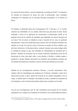 72
Los autores hicieron alusión a otras investigaciones revisadas por Wiley62
, en relación a
los métodos de instrucción de mayor uso entre el profesorado, cuyos resultados
confirmaron los obtenidos por la Encuesta Nacional, presentados en el informe de
Weiss.
No obstante, lo planteado sobre esas investigaciones, M. T. Downey y L. S. Levstik,
valoraron sus debilidades. En ese sentido, observaron que gran parte de ellas, fueron
realizadas a través de la aplicación de cuestionarios al profesorado, donde se les
preguntó acerca de los métodos de enseñanza que empleaban con mayor frecuencia en
sus clases. Por esa razón, les objetaron el que la mayoría de las veces no aportaron
informaciones o éstas eran insuficientes para conocer cómo los docentes utilizaban esos
métodos en el aula. Ese tipo de crítica, le hicieron al estudio de Weiss, debido a que
sólo hace referencia a la frecuencia diaria, semanal, mensual; pero nunca indagó sobre
la cantidad de tiempo en que eran utilizadas las metodologías de enseñanza por el
profesor. También los criticaron; por no mostrar suficiente información acerca de las
discusiones de clase, para saber sobre si eran abiertas y flexibles o estaban sujetas a
regulación y porque tampoco precisaron las evidencias que permitieran constatar que
los métodos declarados por el profesor, eran los mismos que utilizaba en sus clases.
Además de las investigaciones anteriores, Downey y Levstik, mencionaron otros
estudios sobre las metodologías de enseñanza de la Historia, realizados a partir de la
observación de aula, es decir, dentro del contexto de los estudios etnográficos. En los
cuales, se abordó tanto la variedad y diversidad de estilos y métodos de enseñanza de
esta asignatura, como la interacción profesor-alumno que se produce en las aulas.
Una de esas investigaciones, que ha sido considerada como pionera de los estudios
etnográficos en el campo de la enseñanza de la Historia, fue la desarrollada por Stake y
62
Las investigaciones revisadas por Wiley (1977) sobre los estudios de Gross (1952) y Woods (1966)
 