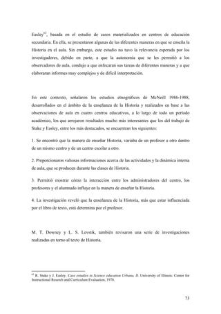 73
Easley63
, basada en el estudio de casos materializados en centros de educación
secundaria. En ella, se presentaron algunas de las diferentes maneras en que se enseña la
Historia en el aula. Sin embargo, este estudio no tuvo la relevancia esperada por los
investigadores, debido en parte, a que la autonomía que se les permitió a los
observadores de aula, condujo a que enfocaran sus tareas de diferentes maneras y a que
elaboraran informes muy complejos y de difícil interpretación.
En este contexto, señalaron los estudios etnográficos de McNeill 1986-1988,
desarrollados en el ámbito de la enseñanza de la Historia y realizados en base a las
observaciones de aula en cuatro centros educativos, a lo largo de todo un período
académico, los que arrojaron resultados mucho más interesantes que los del trabajo de
Stake y Easley, entre los más destacados, se encuentran los siguientes:
1. Se encontró que la manera de enseñar Historia, variaba de un profesor a otro dentro
de un mismo centro y de un centro escolar a otro.
2. Proporcionaron valiosas informaciones acerca de las actividades y la dinámica interna
de aula, que se producen durante las clases de Historia.
3. Permitió mostrar cómo la interacción entre los administradores del centro, los
profesores y el alumnado influye en la manera de enseñar la Historia.
4. La investigación reveló que la enseñanza de la Historia, más que estar influenciada
por el libro de texto, está determina por el profesor.
M. T. Downey y L. S. Levstik, también revisaron una serie de investigaciones
realizadas en torno al texto de Historia.
63
R. Stake y J. Easley. Case estudies in Science education Urbana, II. University of Illinois: Center for
Instructional Reserch and Curriculum Evaluation, 1978.
 