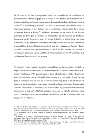 74
En el contexto de las investigaciones sobre las metodologías de enseñanza, se
encuentran otras referidas al papel que ha tenido el libro de texto en la enseñanza de la
Historia y las Ciencias Sociales, entre las que despuntan los trabajos de Shaver, Davis y
Helburn64
y Winneburg y Wilson65
, en ellos se encuentran conclusiones sobre la
importancia que tiene el libro de texto para la enseñanza de esta disciplina. En la misma
perspectiva Faucett y Hawkc66
, señalaron, basándose en los datos de un informe
elaborado en 1977 por el Instituto de Intercambio de Información de Productos
Educativos, que las dos terceras partes del tiempo dedicado a la utilización de materiales
curriculares, lo que representa casi el 90% del tiempo de toda la clase, está centrado en
el uso del libro de texto. Otra investigación de este tipo, realizada por Ravitch y Finn67
permitió evidenciar que aproximadamente el 60% de los alumnos de secundaria
investigados, hacen uso a diario del libro de texto, mientras que un 20%, recurre a éste
por lo menos dos o tres veces por semana.
No obstante, existen otras investigaciones etnográficas, que han puesto en entredicho la
amplia utilización del libro de texto en la enseñanza de la Historia, como las de F. R.
Smith y Feathers de 1983, quienes luego de llevar adelante varios estudios de casos en
aulas de secundaria y de ver las evidencias, llegaron a la conclusión: de que es muy
poca la utilización que se hace de los textos, como muy poca es la realización de
lecturas, y que la esporádica recurrencia a éstos sólo se hacía en términos de material de
consulta. En relación a la importancia del libro de texto, hay que destacar la interesante
conclusión a la que arribó McNeill, expuesta en uno de los párrafos anteriores sobre
que, la “Enseñanza de la Historia más que estar influenciada por el libro de texto, está
dirigida por el profesor”.
64
J. Shaves, O. Davis y S. Helburn. An iterpretive reporto n Status of precollege social studies education
base don three NSF funded studies. In what are needs in precollege science, views from the field,
thematics, and social science education? Washintong, D. C.: National Science Foundation, 1980.
65
S. S. Winneburg y S. M. Wilson. “Models of wisdow in the theching of history”. En: Phi Delta Kappan.
70 (1), 1988.
66
V. Faucett y S.Hawke. “Instructionaql practices in Social Studies”. In Prrpject SPAN staff and
associates (Ed.), The current statte of Soccial Studies: A report of Project SPAN. New York. Boulder,
CO: Social Science Education Consortium, 1982.
67
D. Ravitch y Ch. E., Jr. Finn. What Do Our 17-Year-Olds Know? A Report n the First Nacional
Assessment of History and Literatura, New York: Harper & Row, 1987.
 