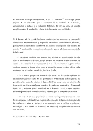75
En una de las investigaciones revisadas, la de J. A. Goodland68
, se concluyó que la
mayoría de las actividades que se desarrollan en la enseñanza de la Historia,
comprometían la audición y la realización de lecturas del libro de texto, así como la
cumplimentación de cuadernillos y fichas de trabajo, entre otras actividades.
M. T. Downey y L. S. Levstik, finalizaron esta investigación planteando un conjunto de
conclusiones, recomendaciones y propuestas relacionadas con los trabajos revisados,
para superar las necesidades y establecer las líneas de investigación para esta área de
estudio. A continuación, se mencionan algunas, las que se relacionan mayormente la
tesis doctoral:
⋅ Los autores señalaron, que aún son muy escasas las investigaciones de aula
sobre la enseñanza de la Historia, lo que describe un panorama no muy alentador en
cuanto al conocimiento de cuestiones que tienen que ver con su dinámica, por ejemplo:
sostienen que aún se ignora, sobre cómo la interacción alumno-profesor influye en la
manera en que se enseña y aprende la Historia en el aula.
⋅ En la misma perspectiva, señalaron que existe una necesidad imperiosa de
realizar investigaciones acerca del uso que hacen los profesores de las bibliografías, los
periódicos, las cartas, los diarios, la ficción histórica, entre otros, en relación a la
importancia que tienen estas formas narrativas de enseñanza, para motivar y despertar el
interés en el alumnado por el aprendizaje de la Historia, y sobre si estos recursos,
realmente proporcionan el contexto causal y temporal para la interpretación histórica.
⋅ En base a lo anterior, propusieron hacer más investigaciones relativas de cómo
los profesores de Historia abordan y exponen los conceptos de tiempo histórico durante
la enseñanza y, sobre sí las prácticas de enseñanza que se utilizan actualmente,
contribuyen o no a superar las dificultades de aprendizaje que presentan los alumnos
con la Historia.
68
J. A. Goodlad. A Place Called School. New Cork, 1984
 