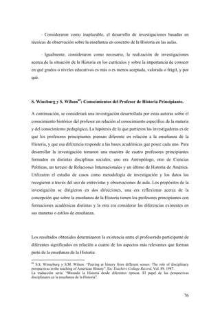 76
⋅ Consideraron como inaplazable, el desarrollo de investigaciones basadas en
técnicas de observación sobre la enseñanza en concreto de la Historia en las aulas.
⋅ Igualmente, consideraron como necesario, la realización de investigaciones
acerca de la situación de la Historia en los currículos y sobre la importancia de conocer
en qué grados o niveles educativos es más o es menos aceptada, valorada o frágil, y por
qué.
S. Wineburg y S. Wilson69
: Conocimientos del Profesor de Historia Principiante.
A continuación, se considerará una investigación desarrollada por estas autoras sobre el
conocimiento histórico del profesor en relación al conocimiento específico de la materia
y del conocimiento pedagógico. La hipótesis de la que partieron las investigadoras es de
que los profesores principiantes piensan diferente en relación a la enseñanza de la
Historia, y que esa diferencia responde a las bases académicas que posee cada uno. Para
desarrollar la investigación tomaron una muestra de cuatro profesores principiantes
formados en distintas disciplinas sociales; uno era Antropólogo, otro de Ciencias
Políticas, un tercero de Relaciones Internacionales y un último de Historia de América.
Utilizaron el estudio de casos como metodología de investigación y los datos los
recogieron a través del uso de entrevistas y observaciones de aula. Los propósitos de la
investigación se dirigieron en dos direcciones, una era reflexionar acerca de la
concepción que sobre la enseñanza de la Historia tienen los profesores principiantes con
formaciones académicas distintas y la otra era considerar las diferencias existentes en
sus maneras o estilos de enseñanza.
Los resultados obtenidos determinaron la existencia entre el profesorado participante de
diferentes significados en relación a cuatro de los aspectos más relevantes que forman
parte de la enseñanza de la Historia:
69
S.S. Winneburg y S.M. Wilson. “Peering at history from different senses: The role of disciplinary
perspectivas in the teaching of American History”. En: Teachers Collage Record, Vol. 89. 1987.
La traducción sería: “Mirando la Historia desde diferentes ópticas. El papel de las perspectivas
disciplinares en la enseñanza de la Historia”.
 