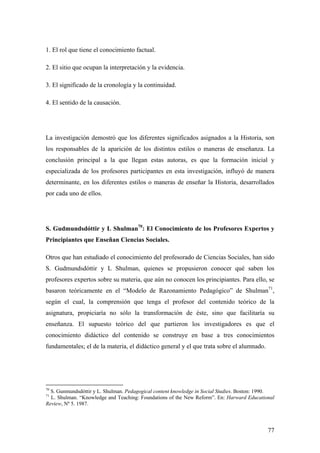 77
1. El rol que tiene el conocimiento factual.
2. El sitio que ocupan la interpretación y la evidencia.
3. El significado de la cronología y la continuidad.
4. El sentido de la causación.
La investigación demostró que los diferentes significados asignados a la Historia, son
los responsables de la aparición de los distintos estilos o maneras de enseñanza. La
conclusión principal a la que llegan estas autoras, es que la formación inicial y
especializada de los profesores participantes en esta investigación, influyó de manera
determinante, en los diferentes estilos o maneras de enseñar la Historia, desarrollados
por cada uno de ellos.
S. Gudmundsdóttir y L Shulman70
: El Conocimiento de los Profesores Expertos y
Principiantes que Enseñan Ciencias Sociales.
Otros que han estudiado el conocimiento del profesorado de Ciencias Sociales, han sido
S. Gudmundsdóttir y L Shulman, quienes se propusieron conocer qué saben los
profesores expertos sobre su materia, que aún no conocen los principiantes. Para ello, se
basaron teóricamente en el “Modelo de Razonamiento Pedagógico” de Shulman71
,
según el cual, la comprensión que tenga el profesor del contenido teórico de la
asignatura, propiciaría no sólo la transformación de éste, sino que facilitaría su
enseñanza. El supuesto teórico del que partieron los investigadores es que el
conocimiento didáctico del contenido se construye en base a tres conocimientos
fundamentales; el de la materia, el didáctico general y el que trata sobre el alumnado.
70
S. Gunmundsdóttir y L. Shulman. Pedagogical content knowledge in Social Studies. Boston: 1990.
71
L. Shulman. “Knowledge and Teaching: Foundations of the New Reform”. En: Harward Educational
Review, Nº 5. 1987.
 