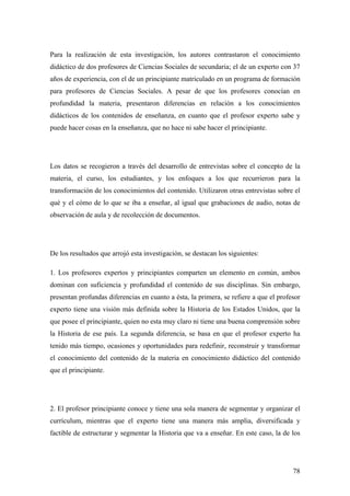 78
Para la realización de esta investigación, los autores contrastaron el conocimiento
didáctico de dos profesores de Ciencias Sociales de secundaria; el de un experto con 37
años de experiencia, con el de un principiante matriculado en un programa de formación
para profesores de Ciencias Sociales. A pesar de que los profesores conocían en
profundidad la materia, presentaron diferencias en relación a los conocimientos
didácticos de los contenidos de enseñanza, en cuanto que el profesor experto sabe y
puede hacer cosas en la enseñanza, que no hace ni sabe hacer el principiante.
Los datos se recogieron a través del desarrollo de entrevistas sobre el concepto de la
materia, el curso, los estudiantes, y los enfoques a los que recurrieron para la
transformación de los conocimientos del contenido. Utilizaron otras entrevistas sobre el
qué y el cómo de lo que se iba a enseñar, al igual que grabaciones de audio, notas de
observación de aula y de recolección de documentos.
De los resultados que arrojó esta investigación, se destacan los siguientes:
1. Los profesores expertos y principiantes comparten un elemento en común, ambos
dominan con suficiencia y profundidad el contenido de sus disciplinas. Sin embargo,
presentan profundas diferencias en cuanto a ésta, la primera, se refiere a que el profesor
experto tiene una visión más definida sobre la Historia de los Estados Unidos, que la
que posee el principiante, quien no esta muy claro ni tiene una buena comprensión sobre
la Historia de ese país. La segunda diferencia, se basa en que el profesor experto ha
tenido más tiempo, ocasiones y oportunidades para redefinir, reconstruir y transformar
el conocimiento del contenido de la materia en conocimiento didáctico del contenido
que el principiante.
2. El profesor principiante conoce y tiene una sola manera de segmentar y organizar el
currículum, mientras que el experto tiene una manera más amplia, diversificada y
factible de estructurar y segmentar la Historia que va a enseñar. En este caso, la de los
 